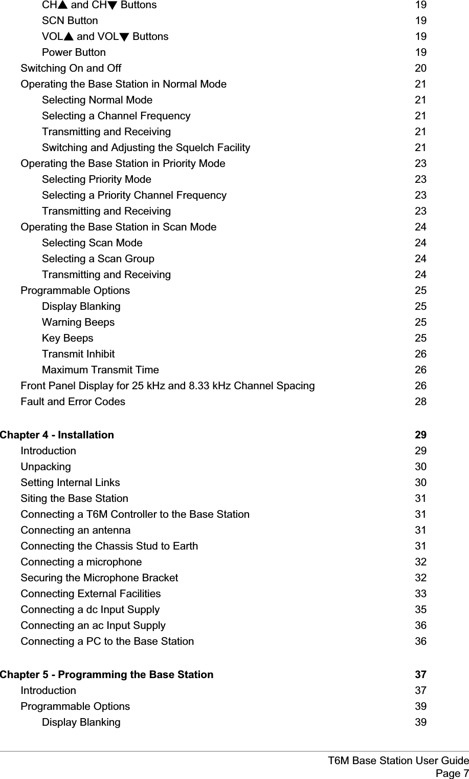 T6M Base Station User GuidePage 7CHsand CHtButtons 19SCN Button 19VOLsand VOLtButtons 19Power Button 19Switching On and Off 20Operating the Base Station in Normal Mode 21Selecting Normal Mode 21Selecting a Channel Frequency 21Transmitting and Receiving 21Switching and Adjusting the Squelch Facility 21Operating the Base Station in Priority Mode 23Selecting Priority Mode 23Selecting a Priority Channel Frequency 23Transmitting and Receiving 23Operating the Base Station in Scan Mode 24Selecting Scan Mode 24Selecting a Scan Group 24Transmitting and Receiving 24Programmable Options 25Display Blanking 25Warning Beeps 25Key Beeps 25Transmit Inhibit 26Maximum Transmit Time 26Front Panel Display for 25 kHz and 8.33 kHz Channel Spacing 26Fault and Error Codes 28Chapter 4 - Installation 29Introduction 29Unpacking 30Setting Internal Links 30Siting the Base Station 31Connecting a T6M Controller to the Base Station 31Connecting an antenna 31Connecting the Chassis Stud to Earth 31Connecting a microphone 32Securing the Microphone Bracket 32Connecting External Facilities 33Connecting a dc Input Supply 35Connecting an ac Input Supply 36Connecting a PC to the Base Station 36Chapter 5 - Programming the Base Station 37Introduction 37Programmable Options 39Display Blanking 39