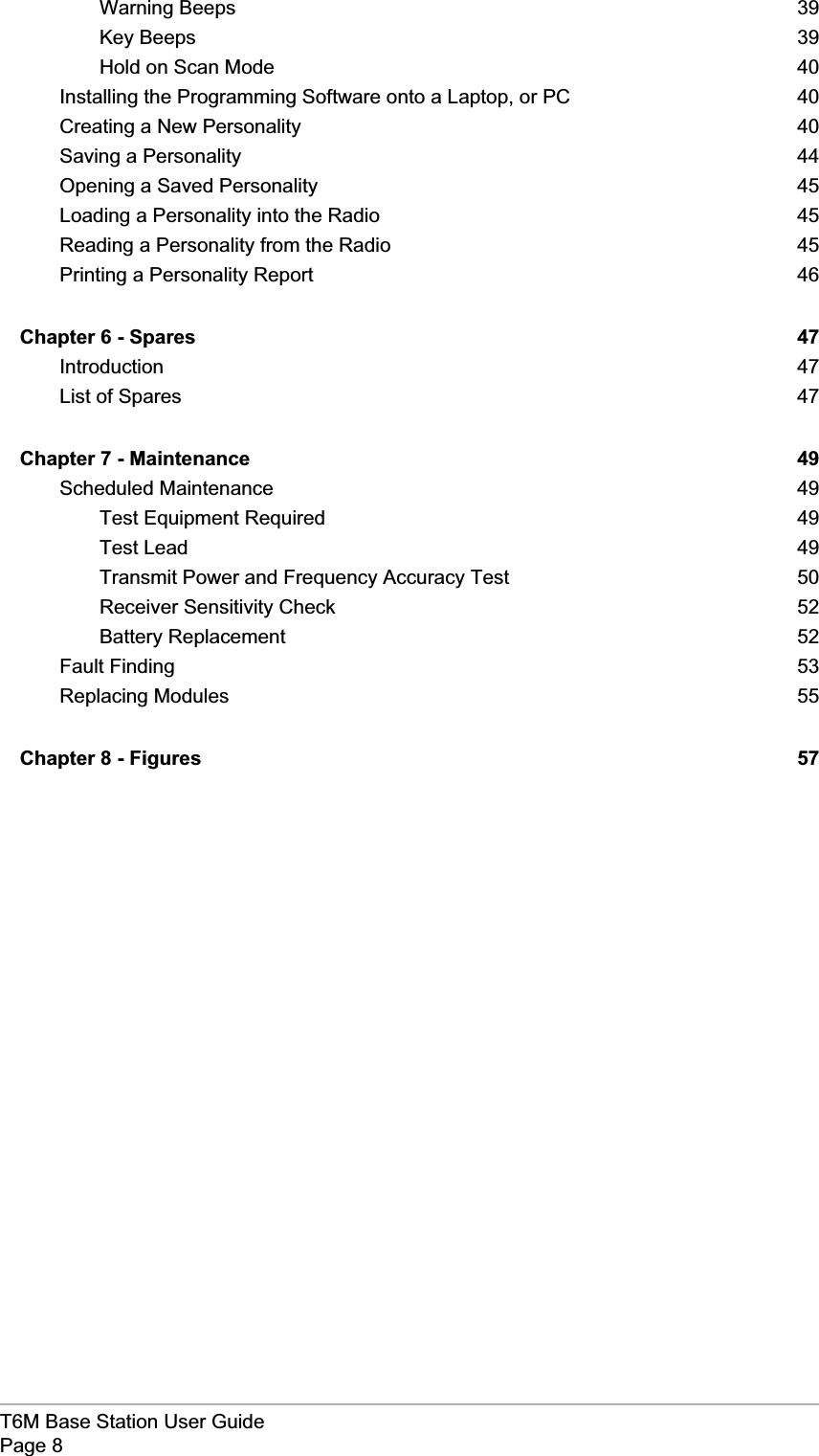 T6M Base Station User GuidePage 8Warning Beeps 39Key Beeps 39Hold on Scan Mode 40Installing the Programming Software onto a Laptop, or PC 40Creating a New Personality 40Saving a Personality 44Opening a Saved Personality 45Loading a Personality into the Radio 45Reading a Personality from the Radio 45Printing a Personality Report 46Chapter 6 - Spares 47Introduction 47List of Spares 47Chapter 7 - Maintenance 49Scheduled Maintenance 49Test Equipment Required 49Test Lead 49Transmit Power and Frequency Accuracy Test 50Receiver Sensitivity Check 52Battery Replacement 52Fault Finding 53Replacing Modules 55Chapter 8 - Figures 57