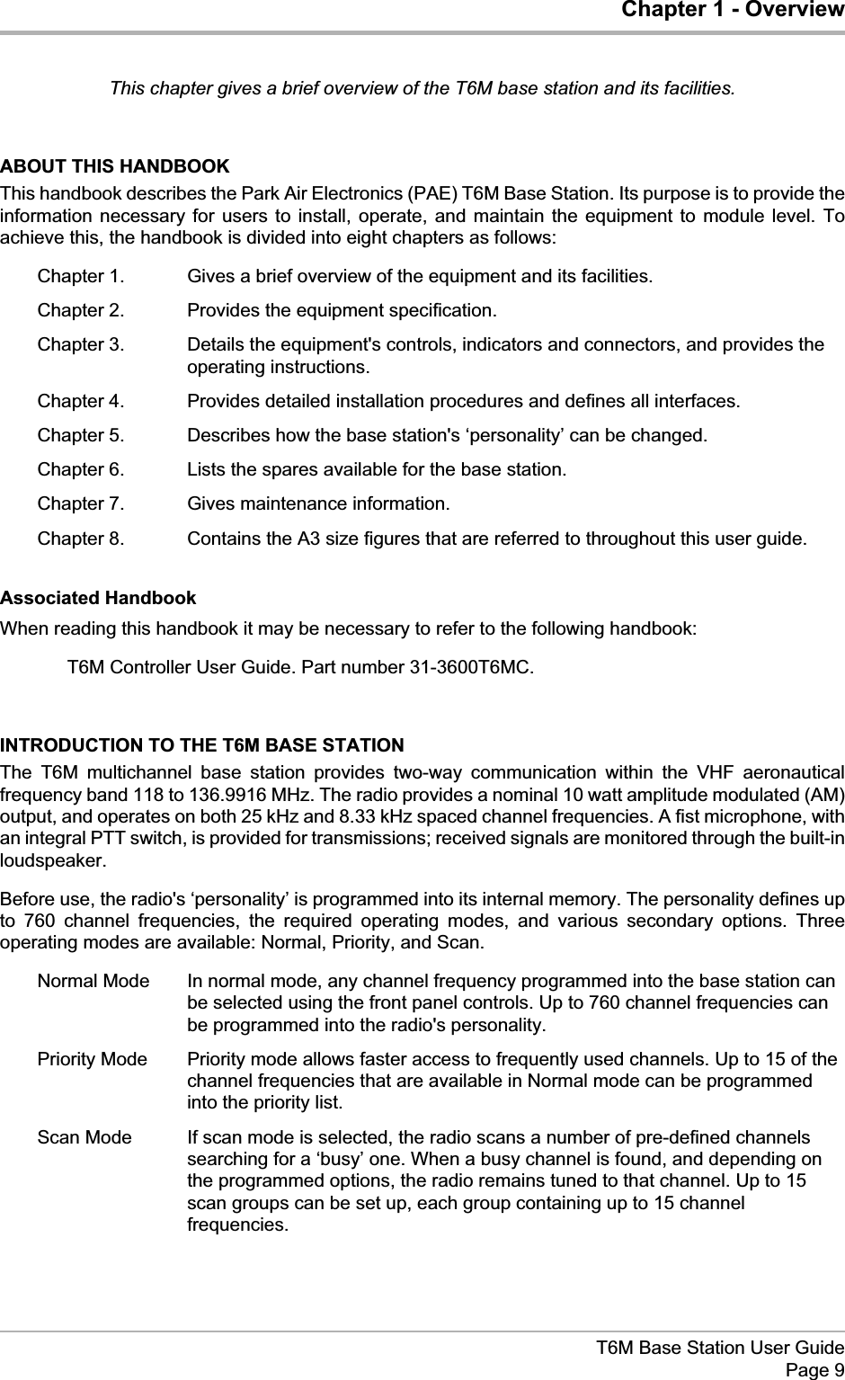 Chapter 1 - OverviewThis chapter gives a brief overview of the T6M base station and its facilities.ABOUT THIS HANDBOOKThis handbook describes the Park Air Electronics (PAE) T6M Base Station. Its purpose is to provide theinformation necessary for users to install, operate, and maintain the equipment to module level. Toachieve this, the handbook is divided into eight chapters as follows:Chapter 1. Gives a brief overview of the equipment and its facilities.Chapter 2. Provides the equipment specification.Chapter 3. Details the equipment&apos;s controls, indicators and connectors, and provides theoperating instructions.Chapter 4. Provides detailed installation procedures and defines all interfaces.Chapter 5. Describes how the base station&apos;s ‘personality’ can be changed.Chapter 6. Lists the spares available for the base station.Chapter 7. Gives maintenance information.Chapter 8. Contains the A3 size figures that are referred to throughout this user guide.Associated HandbookWhen reading this handbook it may be necessary to refer to the following handbook:T6M Controller User Guide. Part number 31-3600T6MC.INTRODUCTION TO THE T6M BASE STATIONThe T6M multichannel base station provides two-way communication within the VHF aeronauticalfrequency band 118 to 136.9916 MHz. The radio provides a nominal 10 watt amplitude modulated (AM)output, and operates on both 25 kHz and 8.33 kHz spaced channel frequencies. A fist microphone, withan integral PTT switch, is provided for transmissions; received signals are monitored through the built-inloudspeaker.Before use, the radio&apos;s ‘personality’ is programmed into its internal memory. The personality defines upto 760 channel frequencies, the required operating modes, and various secondary options. Threeoperating modes are available: Normal, Priority, and Scan.Normal Mode In normal mode, any channel frequency programmed into the base station canbe selected using the front panel controls. Up to 760 channel frequencies canbe programmed into the radio&apos;s personality.Priority Mode Priority mode allows faster access to frequently used channels. Up to 15 of thechannel frequencies that are available in Normal mode can be programmedinto the priority list.Scan Mode If scan mode is selected, the radio scans a number of pre-defined channelssearching for a ‘busy’ one. When a busy channel is found, and depending onthe programmed options, the radio remains tuned to that channel. Up to 15scan groups can be set up, each group containing up to 15 channelfrequencies.T6M Base Station User GuidePage 9