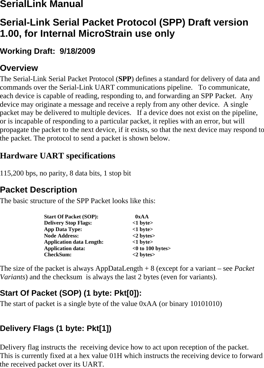 SerialLink Manual Serial-Link Serial Packet Protocol (SPP) Draft version 1.00, for Internal MicroStrain use only Working Draft:  9/18/2009  Overview The Serial-Link Serial Packet Protocol (SPP) defines a standard for delivery of data and commands over the Serial-Link UART communications pipeline.   To communicate, each device is capable of reading, responding to, and forwarding an SPP Packet.  Any device may originate a message and receive a reply from any other device.  A single packet may be delivered to multiple devices.   If a device does not exist on the pipeline, or is incapable of responding to a particular packet, it replies with an error, but will propagate the packet to the next device, if it exists, so that the next device may respond to the packet. The protocol to send a packet is shown below.  Hardware UART specifications  115,200 bps, no parity, 8 data bits, 1 stop bit Packet Description The basic structure of the SPP Packet looks like this:  Start Of Packet (SOP):      0xAA Delivery Stop Flags:    &lt;1 byte&gt; App Data Type:      &lt;1 byte&gt; Node Address:   &lt;2 bytes&gt; Application data Length:    &lt;1 byte&gt;    Application data:      &lt;0 to 100 bytes&gt; CheckSum:   &lt;2 bytes&gt;  The size of the packet is always AppDataLength + 8 (except for a variant – see Packet Variants) and the checksum  is always the last 2 bytes (even for variants). Start Of Packet (SOP) (1 byte: Pkt[0]): The start of packet is a single byte of the value 0xAA (or binary 10101010)  Delivery Flags (1 byte: Pkt[1])  Delivery flag instructs the  receiving device how to act upon reception of the packet.  This is currently fixed at a hex value 01H which instructs the receiving device to forward the received packet over its UART. 