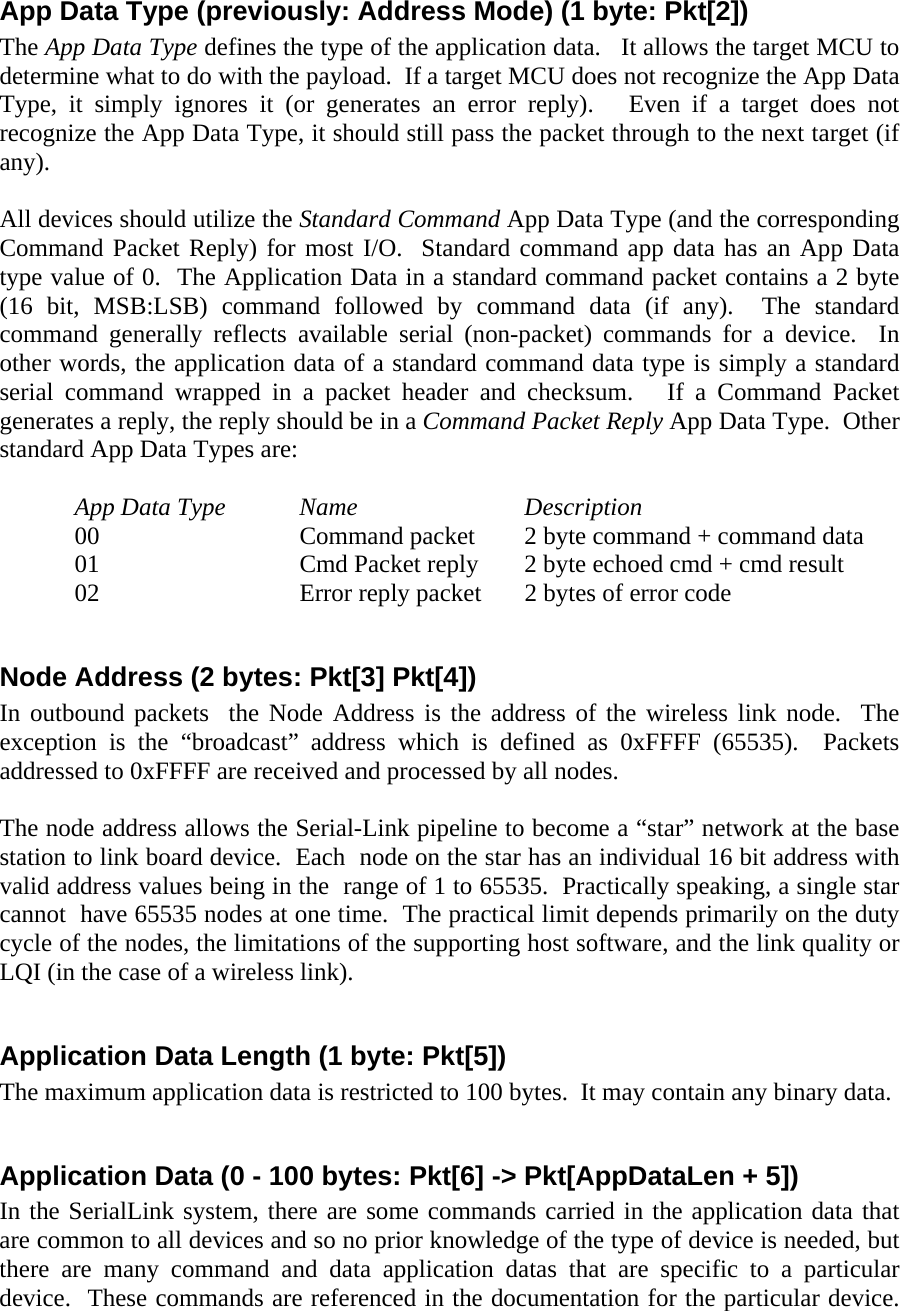 App Data Type (previously: Address Mode) (1 byte: Pkt[2]) The App Data Type defines the type of the application data.   It allows the target MCU to determine what to do with the payload.  If a target MCU does not recognize the App Data Type, it simply ignores it (or generates an error reply).   Even if a target does not recognize the App Data Type, it should still pass the packet through to the next target (if any).  All devices should utilize the Standard Command App Data Type (and the corresponding Command Packet Reply) for most I/O.  Standard command app data has an App Data type value of 0.  The Application Data in a standard command packet contains a 2 byte (16 bit, MSB:LSB) command followed by command data (if any).  The standard command generally reflects available serial (non-packet) commands for a device.  In other words, the application data of a standard command data type is simply a standard serial command wrapped in a packet header and checksum.   If a Command Packet generates a reply, the reply should be in a Command Packet Reply App Data Type.  Other standard App Data Types are:   App Data Type Name   Description 00   Command packet 2 byte command + command data  01      Cmd Packet reply  2 byte echoed cmd + cmd result 02      Error reply packet  2 bytes of error code  Node Address (2 bytes: Pkt[3] Pkt[4]) In outbound packets  the Node Address is the address of the wireless link node.  The exception is the “broadcast” address which is defined as 0xFFFF (65535).  Packets addressed to 0xFFFF are received and processed by all nodes.    The node address allows the Serial-Link pipeline to become a “star” network at the base station to link board device.  Each  node on the star has an individual 16 bit address with valid address values being in the  range of 1 to 65535.  Practically speaking, a single star cannot  have 65535 nodes at one time.  The practical limit depends primarily on the duty cycle of the nodes, the limitations of the supporting host software, and the link quality or LQI (in the case of a wireless link).  Application Data Length (1 byte: Pkt[5]) The maximum application data is restricted to 100 bytes.  It may contain any binary data.    Application Data (0 - 100 bytes: Pkt[6] -&gt; Pkt[AppDataLen + 5]) In the SerialLink system, there are some commands carried in the application data that are common to all devices and so no prior knowledge of the type of device is needed, but there are many command and data application datas that are specific to a particular device.  These commands are referenced in the documentation for the particular device.  