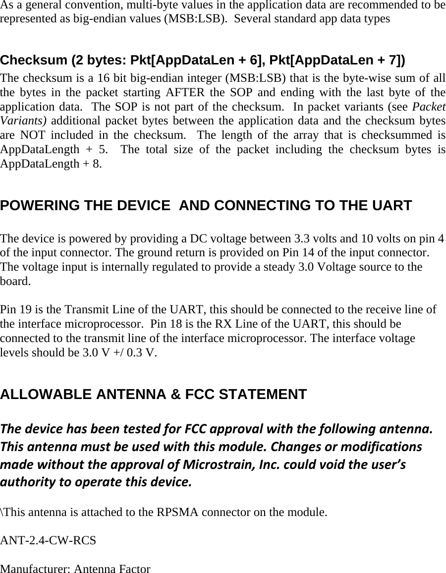 As a general convention, multi-byte values in the application data are recommended to be represented as big-endian values (MSB:LSB).  Several standard app data types   Checksum (2 bytes: Pkt[AppDataLen + 6], Pkt[AppDataLen + 7]) The checksum is a 16 bit big-endian integer (MSB:LSB) that is the byte-wise sum of all the bytes in the packet starting AFTER the SOP and ending with the last byte of the application data.  The SOP is not part of the checksum.  In packet variants (see Packet Variants) additional packet bytes between the application data and the checksum bytes are NOT included in the checksum.  The length of the array that is checksummed is AppDataLength + 5.  The total size of the packet including the checksum bytes is AppDataLength + 8.  POWERING THE DEVICE  AND CONNECTING TO THE UART  The device is powered by providing a DC voltage between 3.3 volts and 10 volts on pin 4 of the input connector. The ground return is provided on Pin 14 of the input connector. The voltage input is internally regulated to provide a steady 3.0 Voltage source to the board.   Pin 19 is the Transmit Line of the UART, this should be connected to the receive line of the interface microprocessor.  Pin 18 is the RX Line of the UART, this should be connected to the transmit line of the interface microprocessor. The interface voltage levels should be 3.0 V +/ 0.3 V.  ALLOWABLE ANTENNA &amp; FCC STATEMENT  ThedevicehasbeentestedforFCCapprovalwiththefollowingantenna.Thisantennamustbeusedwiththismodule.ChangesormodificationsmadewithouttheapprovalofMicrostrain,Inc.couldvoidtheuser’sauthoritytooperatethisdevice.    \This antenna is attached to the RPSMA connector on the module.   ANT-2.4-CW-RCS   Manufacturer: Antenna Factor 