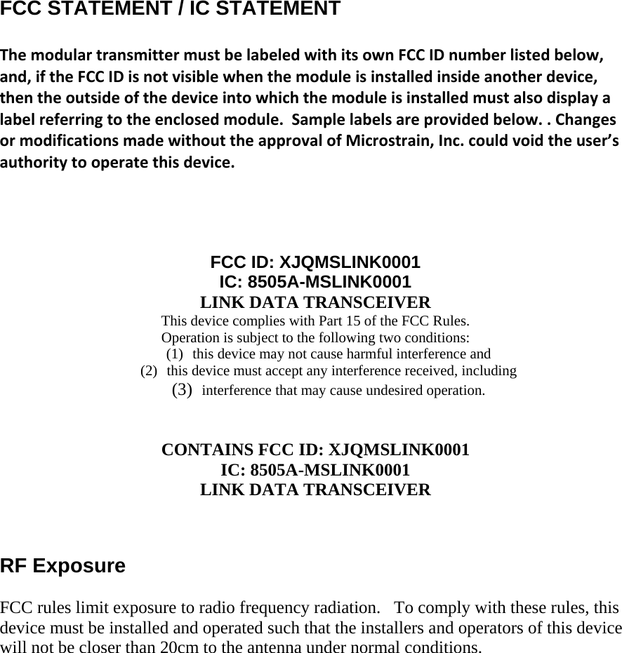  FCC STATEMENT / IC STATEMENT  ThemodulartransmittermustbelabeledwithitsownFCCIDnumberlistedbelow,and,iftheFCCIDisnotvisiblewhenthemoduleisinstalledinsideanotherdevice,thentheoutsideofthedeviceintowhichthemoduleisinstalledmustalsodisplayalabelreferringtotheenclosedmodule.Samplelabelsareprovidedbelow..ChangesormodificationsmadewithouttheapprovalofMicrostrain,Inc.couldvoidtheuser’sauthoritytooperatethisdevice.    FCC ID: XJQMSLINK0001 IC: 8505A-MSLINK0001 LINK DATA TRANSCEIVER This device complies with Part 15 of the FCC Rules.  Operation is subject to the following two conditions:  (1) this device may not cause harmful interference and  (2) this device must accept any interference received, including (3)  interference that may cause undesired operation.    CONTAINS FCC ID: XJQMSLINK0001 IC: 8505A-MSLINK0001 LINK DATA TRANSCEIVER    RF Exposure  FCC rules limit exposure to radio frequency radiation.   To comply with these rules, this device must be installed and operated such that the installers and operators of this device will not be closer than 20cm to the antenna under normal conditions.       