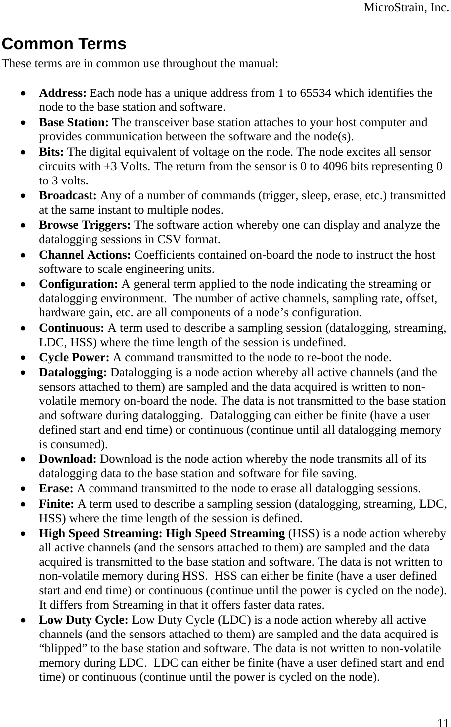  MicroStrain, Inc. Common Terms These terms are in common use throughout the manual:  • Address: Each node has a unique address from 1 to 65534 which identifies the node to the base station and software. • Base Station: The transceiver base station attaches to your host computer and provides communication between the software and the node(s). • Bits: The digital equivalent of voltage on the node. The node excites all sensor circuits with +3 Volts. The return from the sensor is 0 to 4096 bits representing 0 to 3 volts. • Broadcast: Any of a number of commands (trigger, sleep, erase, etc.) transmitted at the same instant to multiple nodes. • Browse Triggers: The software action whereby one can display and analyze the datalogging sessions in CSV format. • Channel Actions: Coefficients contained on-board the node to instruct the host software to scale engineering units. • Configuration: A general term applied to the node indicating the streaming or datalogging environment.  The number of active channels, sampling rate, offset, hardware gain, etc. are all components of a node’s configuration. • Continuous: A term used to describe a sampling session (datalogging, streaming, LDC, HSS) where the time length of the session is undefined. • Cycle Power: A command transmitted to the node to re-boot the node. • Datalogging: Datalogging is a node action whereby all active channels (and the sensors attached to them) are sampled and the data acquired is written to non-volatile memory on-board the node. The data is not transmitted to the base station and software during datalogging.  Datalogging can either be finite (have a user defined start and end time) or continuous (continue until all datalogging memory is consumed). • Download: Download is the node action whereby the node transmits all of its datalogging data to the base station and software for file saving. • Erase: A command transmitted to the node to erase all datalogging sessions. • Finite: A term used to describe a sampling session (datalogging, streaming, LDC, HSS) where the time length of the session is defined. • High Speed Streaming: High Speed Streaming (HSS) is a node action whereby all active channels (and the sensors attached to them) are sampled and the data acquired is transmitted to the base station and software. The data is not written to non-volatile memory during HSS.  HSS can either be finite (have a user defined start and end time) or continuous (continue until the power is cycled on the node). It differs from Streaming in that it offers faster data rates. • Low Duty Cycle: Low Duty Cycle (LDC) is a node action whereby all active channels (and the sensors attached to them) are sampled and the data acquired is “blipped” to the base station and software. The data is not written to non-volatile memory during LDC.  LDC can either be finite (have a user defined start and end time) or continuous (continue until the power is cycled on the node).  11