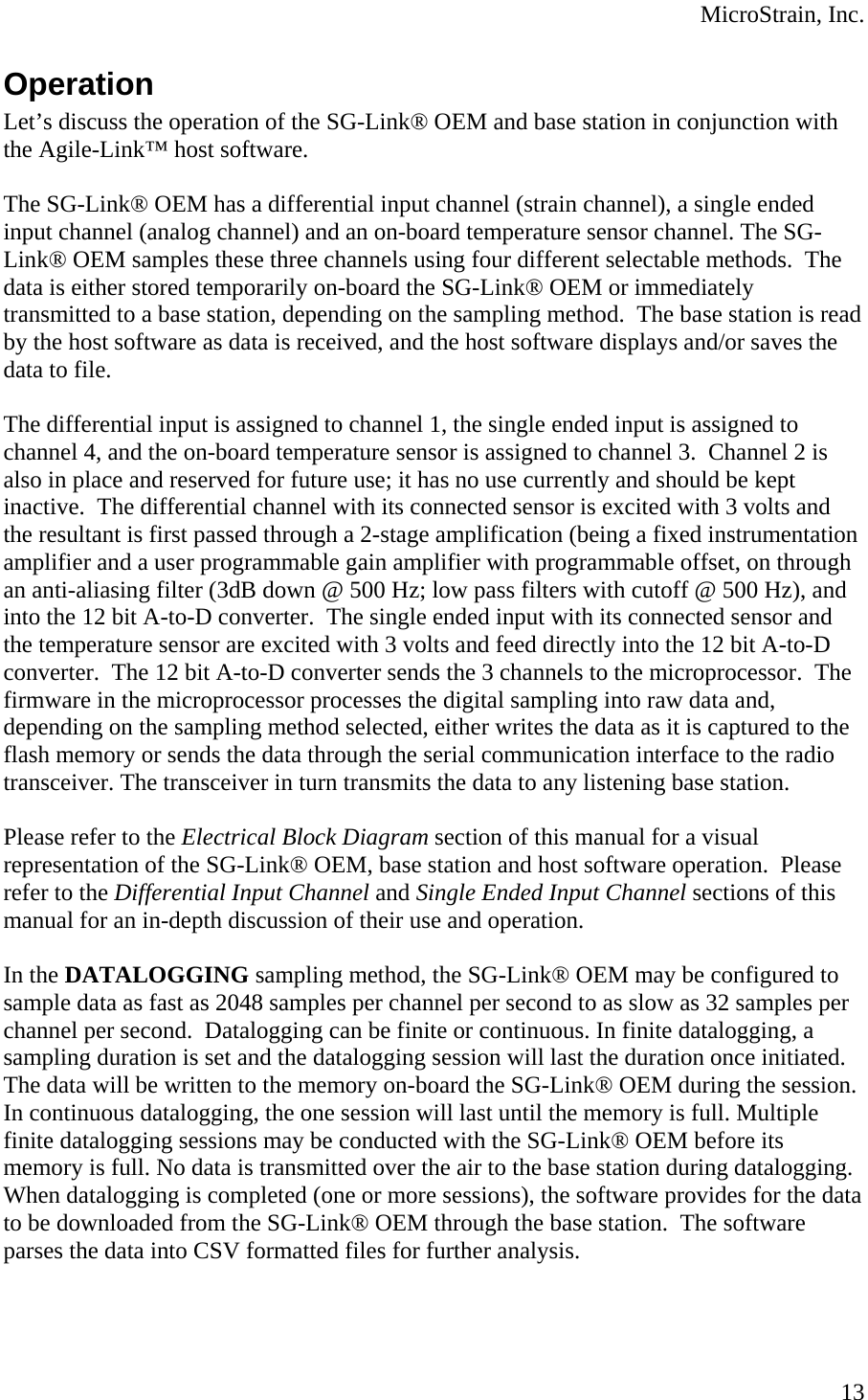  MicroStrain, Inc. Operation Let’s discuss the operation of the SG-Link® OEM and base station in conjunction with the Agile-Link™ host software.  The SG-Link® OEM has a differential input channel (strain channel), a single ended input channel (analog channel) and an on-board temperature sensor channel. The SG-Link® OEM samples these three channels using four different selectable methods.  The data is either stored temporarily on-board the SG-Link® OEM or immediately transmitted to a base station, depending on the sampling method.  The base station is read by the host software as data is received, and the host software displays and/or saves the data to file.  The differential input is assigned to channel 1, the single ended input is assigned to channel 4, and the on-board temperature sensor is assigned to channel 3.  Channel 2 is also in place and reserved for future use; it has no use currently and should be kept inactive.  The differential channel with its connected sensor is excited with 3 volts and the resultant is first passed through a 2-stage amplification (being a fixed instrumentation amplifier and a user programmable gain amplifier with programmable offset, on through an anti-aliasing filter (3dB down @ 500 Hz; low pass filters with cutoff @ 500 Hz), and into the 12 bit A-to-D converter.  The single ended input with its connected sensor and the temperature sensor are excited with 3 volts and feed directly into the 12 bit A-to-D converter.  The 12 bit A-to-D converter sends the 3 channels to the microprocessor.  The firmware in the microprocessor processes the digital sampling into raw data and, depending on the sampling method selected, either writes the data as it is captured to the flash memory or sends the data through the serial communication interface to the radio transceiver. The transceiver in turn transmits the data to any listening base station.  Please refer to the Electrical Block Diagram section of this manual for a visual representation of the SG-Link® OEM, base station and host software operation.  Please refer to the Differential Input Channel and Single Ended Input Channel sections of this manual for an in-depth discussion of their use and operation.  In the DATALOGGING sampling method, the SG-Link® OEM may be configured to sample data as fast as 2048 samples per channel per second to as slow as 32 samples per channel per second.  Datalogging can be finite or continuous. In finite datalogging, a sampling duration is set and the datalogging session will last the duration once initiated.  The data will be written to the memory on-board the SG-Link® OEM during the session.  In continuous datalogging, the one session will last until the memory is full. Multiple finite datalogging sessions may be conducted with the SG-Link® OEM before its memory is full. No data is transmitted over the air to the base station during datalogging. When datalogging is completed (one or more sessions), the software provides for the data to be downloaded from the SG-Link® OEM through the base station.  The software parses the data into CSV formatted files for further analysis.   13