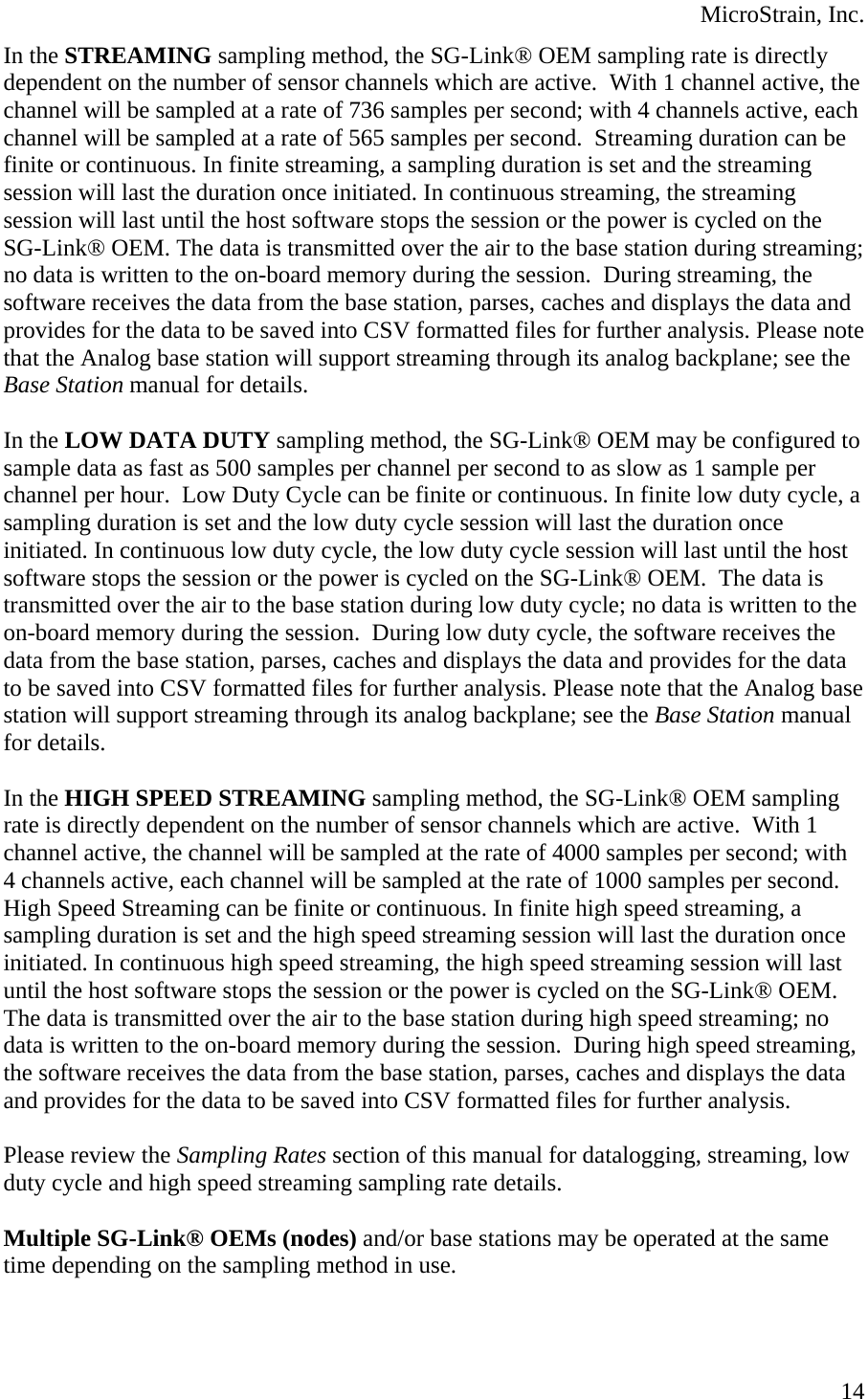  MicroStrain, Inc. In the STREAMING sampling method, the SG-Link® OEM sampling rate is directly dependent on the number of sensor channels which are active.  With 1 channel active, the channel will be sampled at a rate of 736 samples per second; with 4 channels active, each channel will be sampled at a rate of 565 samples per second.  Streaming duration can be finite or continuous. In finite streaming, a sampling duration is set and the streaming session will last the duration once initiated. In continuous streaming, the streaming session will last until the host software stops the session or the power is cycled on the SG-Link® OEM. The data is transmitted over the air to the base station during streaming; no data is written to the on-board memory during the session.  During streaming, the software receives the data from the base station, parses, caches and displays the data and provides for the data to be saved into CSV formatted files for further analysis. Please note that the Analog base station will support streaming through its analog backplane; see the Base Station manual for details.  In the LOW DATA DUTY sampling method, the SG-Link® OEM may be configured to sample data as fast as 500 samples per channel per second to as slow as 1 sample per channel per hour.  Low Duty Cycle can be finite or continuous. In finite low duty cycle, a sampling duration is set and the low duty cycle session will last the duration once initiated. In continuous low duty cycle, the low duty cycle session will last until the host software stops the session or the power is cycled on the SG-Link® OEM.  The data is transmitted over the air to the base station during low duty cycle; no data is written to the on-board memory during the session.  During low duty cycle, the software receives the data from the base station, parses, caches and displays the data and provides for the data to be saved into CSV formatted files for further analysis. Please note that the Analog base station will support streaming through its analog backplane; see the Base Station manual for details.  In the HIGH SPEED STREAMING sampling method, the SG-Link® OEM sampling rate is directly dependent on the number of sensor channels which are active.  With 1 channel active, the channel will be sampled at the rate of 4000 samples per second; with 4 channels active, each channel will be sampled at the rate of 1000 samples per second.  High Speed Streaming can be finite or continuous. In finite high speed streaming, a sampling duration is set and the high speed streaming session will last the duration once initiated. In continuous high speed streaming, the high speed streaming session will last until the host software stops the session or the power is cycled on the SG-Link® OEM. The data is transmitted over the air to the base station during high speed streaming; no data is written to the on-board memory during the session.  During high speed streaming, the software receives the data from the base station, parses, caches and displays the data and provides for the data to be saved into CSV formatted files for further analysis.  Please review the Sampling Rates section of this manual for datalogging, streaming, low duty cycle and high speed streaming sampling rate details.  Multiple SG-Link® OEMs (nodes) and/or base stations may be operated at the same time depending on the sampling method in use.   14