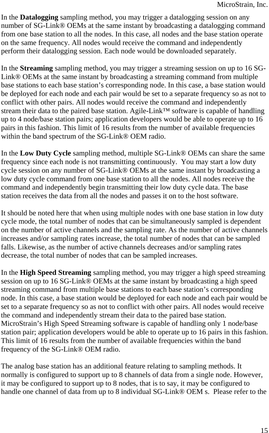  MicroStrain, Inc. In the Datalogging sampling method, you may trigger a datalogging session on any number of SG-Link® OEMs at the same instant by broadcasting a datalogging command from one base station to all the nodes. In this case, all nodes and the base station operate on the same frequency. All nodes would receive the command and independently perform their datalogging session. Each node would be downloaded separately.  In the Streaming sampling method, you may trigger a streaming session on up to 16 SG-Link® OEMs at the same instant by broadcasting a streaming command from multiple base stations to each base station’s corresponding node. In this case, a base station would be deployed for each node and each pair would be set to a separate frequency so as not to conflict with other pairs. All nodes would receive the command and independently stream their data to the paired base station. Agile-Link™ software is capable of handling up to 4 node/base station pairs; application developers would be able to operate up to 16 pairs in this fashion. This limit of 16 results from the number of available frequencies within the band spectrum of the SG-Link® OEM radio.          In the Low Duty Cycle sampling method, multiple SG-Link® OEMs can share the same frequency since each node is not transmitting continuously.  You may start a low duty cycle session on any number of SG-Link® OEMs at the same instant by broadcasting a low duty cycle command from one base station to all the nodes. All nodes receive the command and independently begin transmitting their low duty cycle data. The base station receives the data from all the nodes and passes it on to the host software.  It should be noted here that when using multiple nodes with one base station in low duty cycle mode, the total number of nodes that can be simultaneously sampled is dependent on the number of active channels and the sampling rate. As the number of active channels increases and/or sampling rates increase, the total number of nodes that can be sampled falls. Likewise, as the number of active channels decreases and/or sampling rates decrease, the total number of nodes that can be sampled increases.  In the High Speed Streaming sampling method, you may trigger a high speed streaming session on up to 16 SG-Link® OEMs at the same instant by broadcasting a high speed streaming command from multiple base stations to each base station’s corresponding node. In this case, a base station would be deployed for each node and each pair would be set to a separate frequency so as not to conflict with other pairs. All nodes would receive the command and independently stream their data to the paired base station. MicroStrain’s High Speed Streaming software is capable of handling only 1 node/base station pair; application developers would be able to operate up to 16 pairs in this fashion. This limit of 16 results from the number of available frequencies within the band frequency of the SG-Link® OEM radio.  The analog base station has an additional feature relating to sampling methods. It normally is configured to support up to 8 channels of data from a single node. However, it may be configured to support up to 8 nodes, that is to say, it may be configured to handle one channel of data from up to 8 individual SG-Link® OEM s.  Please refer to the  15