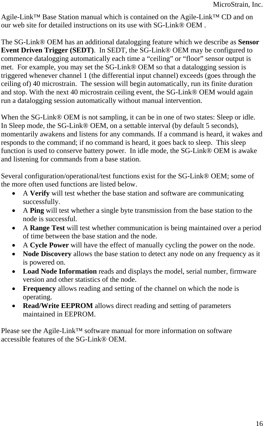  MicroStrain, Inc. Agile-Link™ Base Station manual which is contained on the Agile-Link™ CD and on our web site for detailed instructions on its use with SG-Link® OEM .  The SG-Link® OEM has an additional datalogging feature which we describe as Sensor Event Driven Trigger (SEDT).  In SEDT, the SG-Link® OEM may be configured to commence datalogging automatically each time a “ceiling” or “floor” sensor output is met.  For example, you may set the SG-Link® OEM so that a datalogging session is triggered whenever channel 1 (the differential input channel) exceeds (goes through the ceiling of) 40 microstrain.  The session will begin automatically, run its finite duration and stop. With the next 40 microstrain ceiling event, the SG-Link® OEM would again run a datalogging session automatically without manual intervention.  When the SG-Link® OEM is not sampling, it can be in one of two states: Sleep or idle.  In Sleep mode, the SG-Link® OEM, on a settable interval (by default 5 seconds), momentarily awakens and listens for any commands. If a command is heard, it wakes and responds to the command; if no command is heard, it goes back to sleep.  This sleep function is used to conserve battery power.  In idle mode, the SG-Link® OEM is awake and listening for commands from a base station.  Several configuration/operational/test functions exist for the SG-Link® OEM; some of the more often used functions are listed below. • A Verify will test whether the base station and software are communicating successfully. • A Ping will test whether a single byte transmission from the base station to the node is successful. • A Range Test will test whether communication is being maintained over a period of time between the base station and the node. • A Cycle Power will have the effect of manually cycling the power on the node. • Node Discovery allows the base station to detect any node on any frequency as it is powered on. • Load Node Information reads and displays the model, serial number, firmware version and other statistics of the node. • Frequency allows reading and setting of the channel on which the node is operating. • Read/Write EEPROM allows direct reading and setting of parameters maintained in EEPROM.  Please see the Agile-Link™ software manual for more information on software accessible features of the SG-Link® OEM.     16