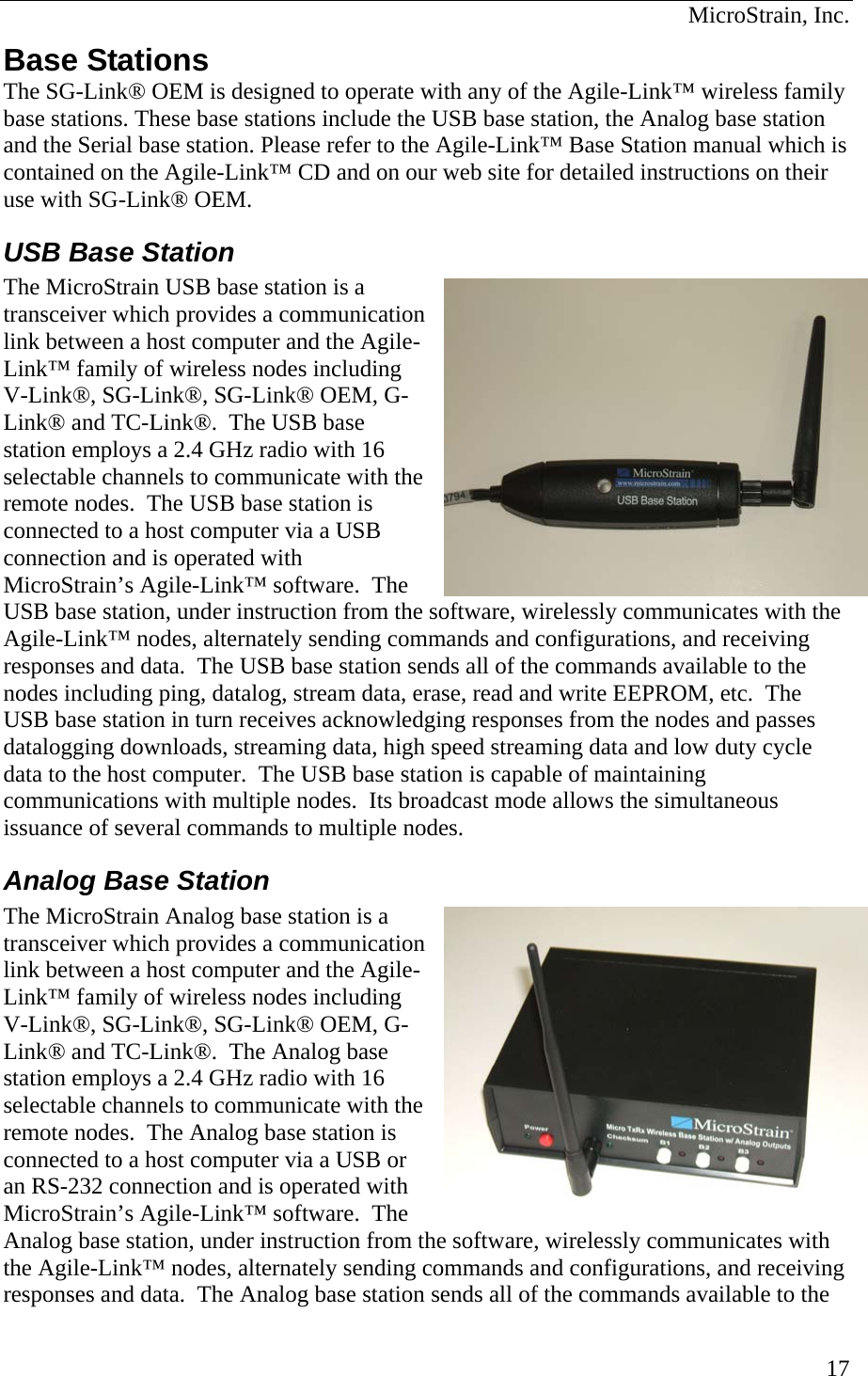  MicroStrain, Inc. Base Stations The SG-Link® OEM is designed to operate with any of the Agile-Link™ wireless family base stations. These base stations include the USB base station, the Analog base station and the Serial base station. Please refer to the Agile-Link™ Base Station manual which is contained on the Agile-Link™ CD and on our web site for detailed instructions on their use with SG-Link® OEM. USB Base Station The MicroStrain USB base station is a transceiver which provides a clink between a host computer and theLink™ family of wireless nodes includingV-Link®, SG-Link®, SG-Link® OEM, Link® and TC-Link®.  The USB base station employs a 2.4 GHz radio with 16 selectable channels to communicate with tremote nodes.  The USB base station is connected to a host computer via a USB connection and is operated with MicroStrain’s Agile-Link™ software.  The USB base station, under instruction from the software, wirelessly communicates wAgile-Link™ nodes, alternately sending commands and configurations, and receiresponses and data.  The USB base station sends all of the commands available to the nodes including ping, datalog, stream data, erase, read and write EEPROM, etc.  The USB base station in turn receives acknowledging responses from the nodes and passes datalogging downloads, streaming data, high speed streaming data and low duty cycle data to the host computer.  The USB base station is capable of maintaining communications with multiple nodes.  Its broadcast mode allows the simultaneous issuance of several commands to multiple nodes. ommunication  Agile- G-he ith the ving ommunication  Agile- G-e  ed with are.  The   the Analog Base Station The MicroStrain Analog base station is a transceiver which provides a clink between a host computer and theLink™ family of wireless nodes includingV-Link®, SG-Link®, SG-Link® OEM, Link® and TC-Link®.  The Analog base station employs a 2.4 GHz radio with 16 selectable channels to communicate with thremote nodes.  The Analog base station is connected to a host computer via a USB oran RS-232 connection and is operatMicroStrain’s Agile-Link™ softwAnalog base station, under instruction from the software, wirelessly communicates with the Agile-Link™ nodes, alternately sending commands and configurations, and receivingresponses and data.  The Analog base station sends all of the commands available to 17