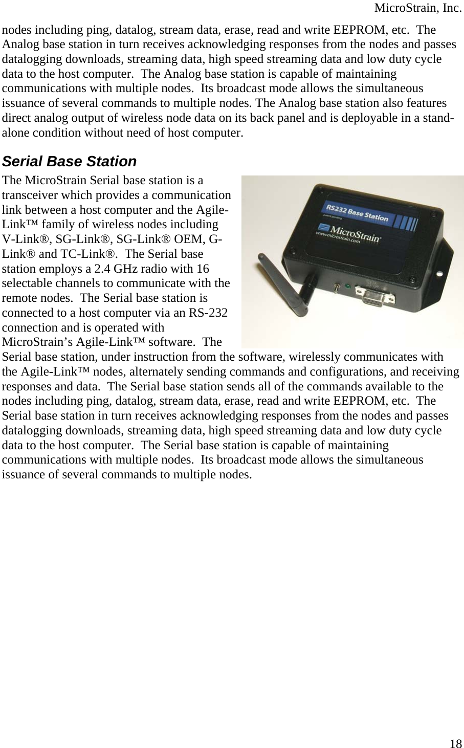  MicroStrain, Inc. nodes including ping, datalog, stream data, erase, read and write EEPROM, etc.  The Analog base station in turn receives acknowledging responses from the nodes and padatalogging downloads, streaming data, high speed streaming data and low duty cycle data to the host computer.  The Analog base station is capable of maintaining communications with multiple nodes.  Its broadcast mode allows the simultaneous issuance of several commands to multiple nodes. The Analog base station also features direct analog output of wireless node data on its back panel and is deployable in a standalone condition without need of host computer. sses -ommunication  Agile- G-e 32 ith eceiving Serial Base Station The MicroStrain Serial base station is a transceiver which provides a clink between a host computer and theLink™ family of wireless nodes includingV-Link®, SG-Link®, SG-Link® OEM, Link® and TC-Link®.  The Serial base station employs a 2.4 GHz radio with 16 selectable channels to communicate with thremote nodes.  The Serial base station is connected to a host computer via an RS-2connection and is operated with MicroStrain’s Agile-Link™ software.  The Serial base station, under instruction from the software, wirelessly communicates wthe Agile-Link™ nodes, alternately sending commands and configurations, and rresponses and data.  The Serial base station sends all of the commands available to the nodes including ping, datalog, stream data, erase, read and write EEPROM, etc.  The Serial base station in turn receives acknowledging responses from the nodes and passes datalogging downloads, streaming data, high speed streaming data and low duty cycle data to the host computer.  The Serial base station is capable of maintaining communications with multiple nodes.  Its broadcast mode allows the simultaneous issuance of several commands to multiple nodes.  18