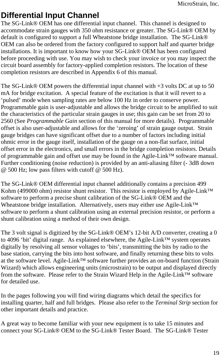  MicroStrain, Inc. Differential Input Channel The SG-Link® OEM has one differential input channel.  This channel is designed to accommodate strain gauges with 350 ohm resistance or greater. The SG-Link® OEM by default is configured to support a full Wheatstone bridge installation.  The SG-Link® OEM can also be ordered from the factory configured to support half and quarter bridge installations. It is important to know how your SG-Link® OEM has been configured before proceeding with use. You may wish to check your invoice or you may inspect the circuit board assembly for factory-applied completion resistors. The location of these completion resistors are described in Appendix 6 of this manual.  The SG-Link® OEM powers the differential input channel with +3 volts DC at up to 50 mA for bridge excitation.  A special feature of the excitation is that it will revert to a ‘pulsed’ mode when sampling rates are below 100 Hz in order to conserve power.  Programmable gain is user-adjustable and allows the bridge circuit to be amplified to suit the characteristics of the particular strain gauges in use; this gain can be set from 20 to 2560 (See Programmable Gain section of this manual for more details).  Programmable offset is also user-adjustable and allows for the ‘zeroing’ of strain gauge output.  Strain gauge bridges can have significant offset due to a number of factors including initial ohmic error in the gauge itself, installation of the gauge on a non-flat surface, initial offset error in the electronics, and small errors in the bridge completion resistors. Details of programmable gain and offset use may be found in the Agile-Link™ software manual.  Further conditioning (noise reduction) is provided by an anti-aliasing filter (- 3dB down @ 500 Hz; low pass filters with cutoff @ 500 Hz).  The SG-Link® OEM differential input channel additionally contains a precision 499 Kohm (499000 ohm) resistor shunt resistor.  This resistor is employed by Agile-Link™ software to perform a precise shunt calibration of the SG-Link® OEM and the Wheatstone bridge installation.  Alternatively, users may either use Agile-Link™ software to perform a shunt calibration using an external precision resistor, or perform a shunt calibration using a method of their own design.  The 3 volt signal is digitized by the SG-Link® OEM’s 12-bit A/D converter, creating a 0 to 4096 ‘bit’ digital range.  As explained elsewhere, the Agile-Link™ system operates digitally by resolving all sensor voltages to ‘bits’, transmitting the bits by radio to the base station, carrying the bits into host software, and finally returning these bits to volts at the software level. Agile-Link™ software further provides an on-board function (Strain Wizard) which allows engineering units (microstrain) to be output and displayed directly from the software.  Please refer to the Strain Wizard Help in the Agile-Link™ software for detailed use.  In the pages following you will find wiring diagrams which detail the specifics for installing quarter, half and full bridges.  Please also refer to the Terminal Strip section for other important details and practice.   A great way to become familiar with your new equipment is to take 15 minutes and connect your SG-Link® OEM to the SG-Link® Tester Board.  The SG-Link® Tester  19