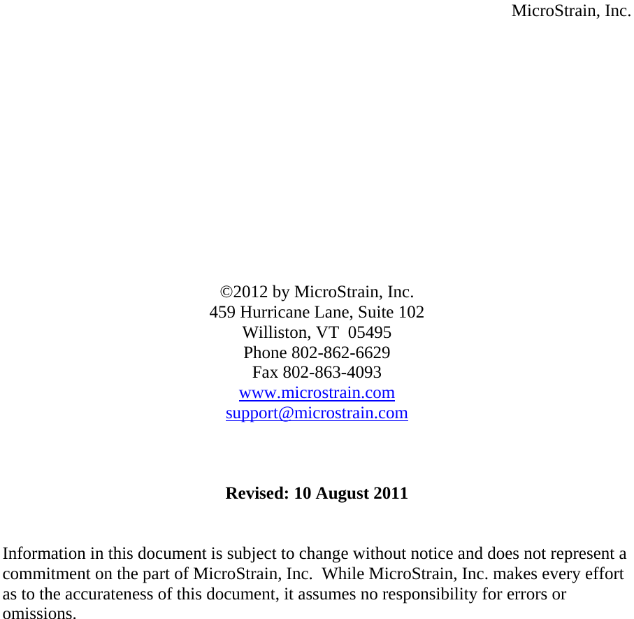  MicroStrain, Inc.              ©2012 by MicroStrain, Inc. 459 Hurricane Lane, Suite 102 Williston, VT  05495 Phone 802-862-6629 Fax 802-863-4093 www.microstrain.comsupport@microstrain.com   Revised: 10 August 2011   Information in this document is subject to change without notice and does not represent a commitment on the part of MicroStrain, Inc.  While MicroStrain, Inc. makes every effort as to the accurateness of this document, it assumes no responsibility for errors or omissions.     