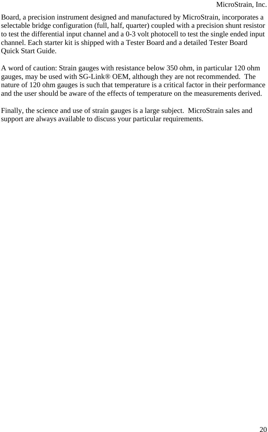  MicroStrain, Inc. Board, a precision instrument designed and manufactured by MicroStrain, incorporates a selectable bridge configuration (full, half, quarter) coupled with a precision shunt resistor to test the differential input channel and a 0-3 volt photocell to test the single ended input channel. Each starter kit is shipped with a Tester Board and a detailed Tester Board Quick Start Guide.  A word of caution: Strain gauges with resistance below 350 ohm, in particular 120 ohm gauges, may be used with SG-Link® OEM, although they are not recommended.  The nature of 120 ohm gauges is such that temperature is a critical factor in their performance and the user should be aware of the effects of temperature on the measurements derived.  Finally, the science and use of strain gauges is a large subject.  MicroStrain sales and support are always available to discuss your particular requirements.   20