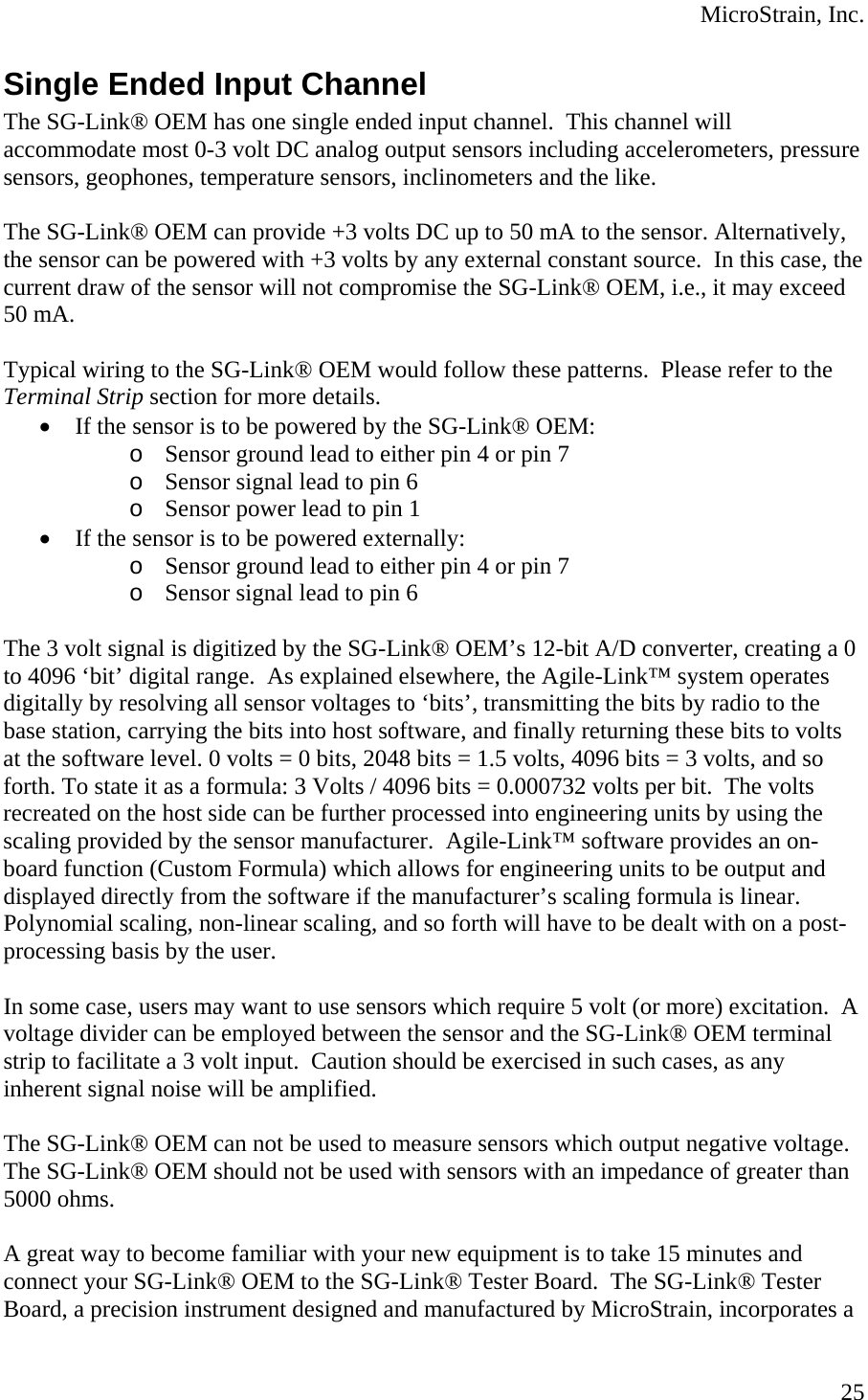  MicroStrain, Inc. Single Ended Input Channel The SG-Link® OEM has one single ended input channel.  This channel will accommodate most 0-3 volt DC analog output sensors including accelerometers, pressure sensors, geophones, temperature sensors, inclinometers and the like.  The SG-Link® OEM can provide +3 volts DC up to 50 mA to the sensor. Alternatively, the sensor can be powered with +3 volts by any external constant source.  In this case, the current draw of the sensor will not compromise the SG-Link® OEM, i.e., it may exceed 50 mA.  Typical wiring to the SG-Link® OEM would follow these patterns.  Please refer to the Terminal Strip section for more details. • If the sensor is to be powered by the SG-Link® OEM: o Sensor ground lead to either pin 4 or pin 7 o Sensor signal lead to pin 6 o Sensor power lead to pin 1 • If the sensor is to be powered externally: o Sensor ground lead to either pin 4 or pin 7 o Sensor signal lead to pin 6  The 3 volt signal is digitized by the SG-Link® OEM’s 12-bit A/D converter, creating a 0 to 4096 ‘bit’ digital range.  As explained elsewhere, the Agile-Link™ system operates digitally by resolving all sensor voltages to ‘bits’, transmitting the bits by radio to the base station, carrying the bits into host software, and finally returning these bits to volts at the software level. 0 volts = 0 bits, 2048 bits = 1.5 volts, 4096 bits = 3 volts, and so forth. To state it as a formula: 3 Volts / 4096 bits = 0.000732 volts per bit.  The volts recreated on the host side can be further processed into engineering units by using the scaling provided by the sensor manufacturer.  Agile-Link™ software provides an on-board function (Custom Formula) which allows for engineering units to be output and displayed directly from the software if the manufacturer’s scaling formula is linear. Polynomial scaling, non-linear scaling, and so forth will have to be dealt with on a post-processing basis by the user.  In some case, users may want to use sensors which require 5 volt (or more) excitation.  A voltage divider can be employed between the sensor and the SG-Link® OEM terminal strip to facilitate a 3 volt input.  Caution should be exercised in such cases, as any inherent signal noise will be amplified.  The SG-Link® OEM can not be used to measure sensors which output negative voltage.  The SG-Link® OEM should not be used with sensors with an impedance of greater than 5000 ohms.  A great way to become familiar with your new equipment is to take 15 minutes and connect your SG-Link® OEM to the SG-Link® Tester Board.  The SG-Link® Tester Board, a precision instrument designed and manufactured by MicroStrain, incorporates a  25