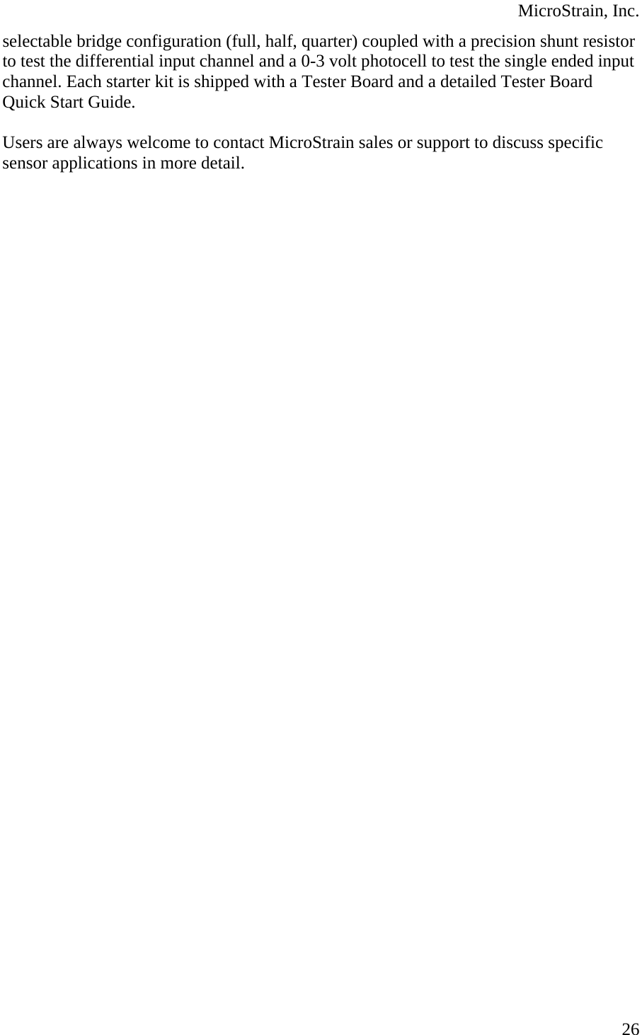  MicroStrain, Inc. selectable bridge configuration (full, half, quarter) coupled with a precision shunt resistor to test the differential input channel and a 0-3 volt photocell to test the single ended input channel. Each starter kit is shipped with a Tester Board and a detailed Tester Board Quick Start Guide.  Users are always welcome to contact MicroStrain sales or support to discuss specific sensor applications in more detail.    26
