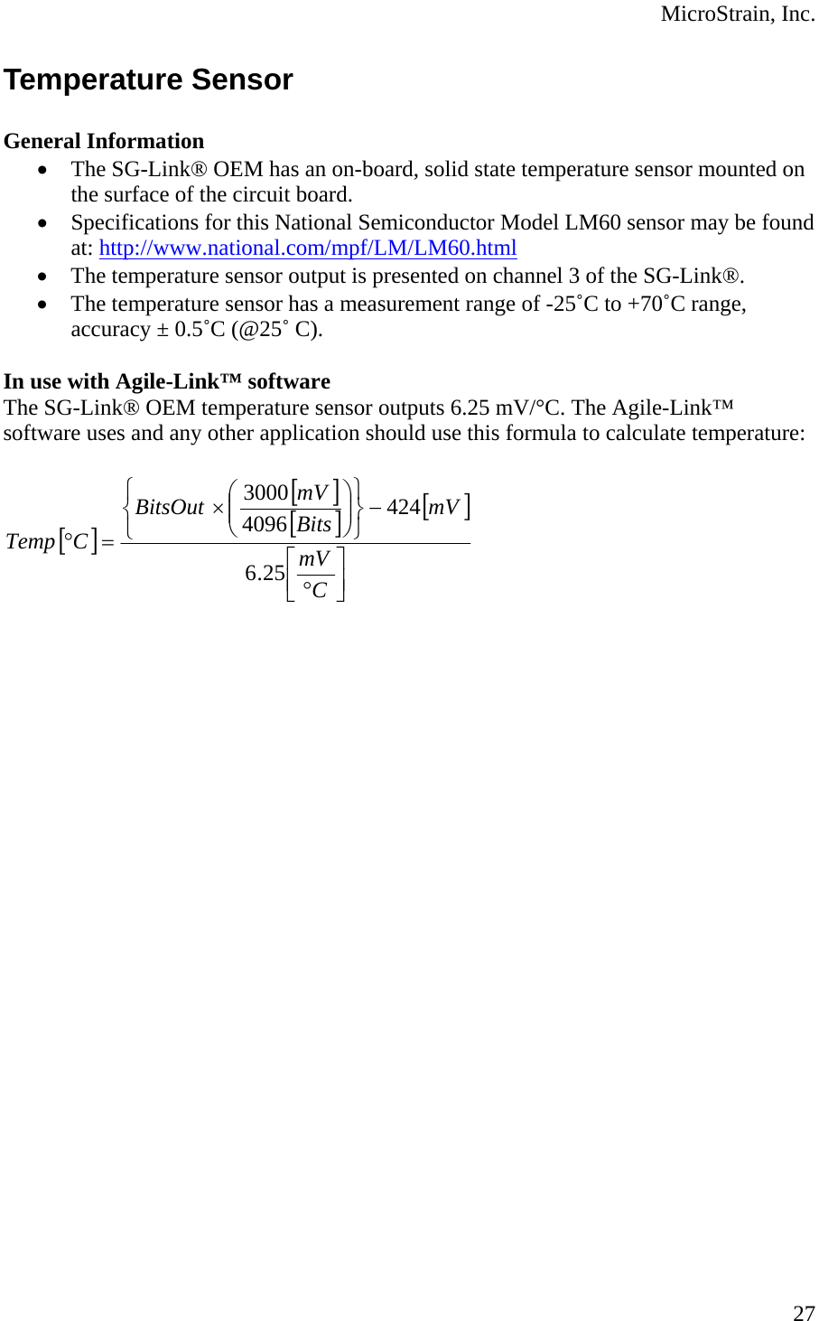  MicroStrain, Inc. Temperature Sensor  General Information • The SG-Link® OEM has an on-board, solid state temperature sensor mounted on the surface of the circuit board. • Specifications for this National Semiconductor Model LM60 sensor may be found at: http://www.national.com/mpf/LM/LM60.html • The temperature sensor output is presented on channel 3 of the SG-Link®. • The temperature sensor has a measurement range of -25˚C to +70˚C range, accuracy ± 0.5˚C (@25˚ C).  In use with Agile-Link™ software The SG-Link® OEM temperature sensor outputs 6.25 mV/°C. The Agile-Link™ software uses and any other application should use this formula to calculate temperature:  [][][] []⎥⎦⎤⎢⎣⎡°−⎭⎬⎫⎩⎨⎧⎟⎟⎠⎞⎜⎜⎝⎛×=°CmVmVBitsmVBitsOutCTemp25.642440963000   27