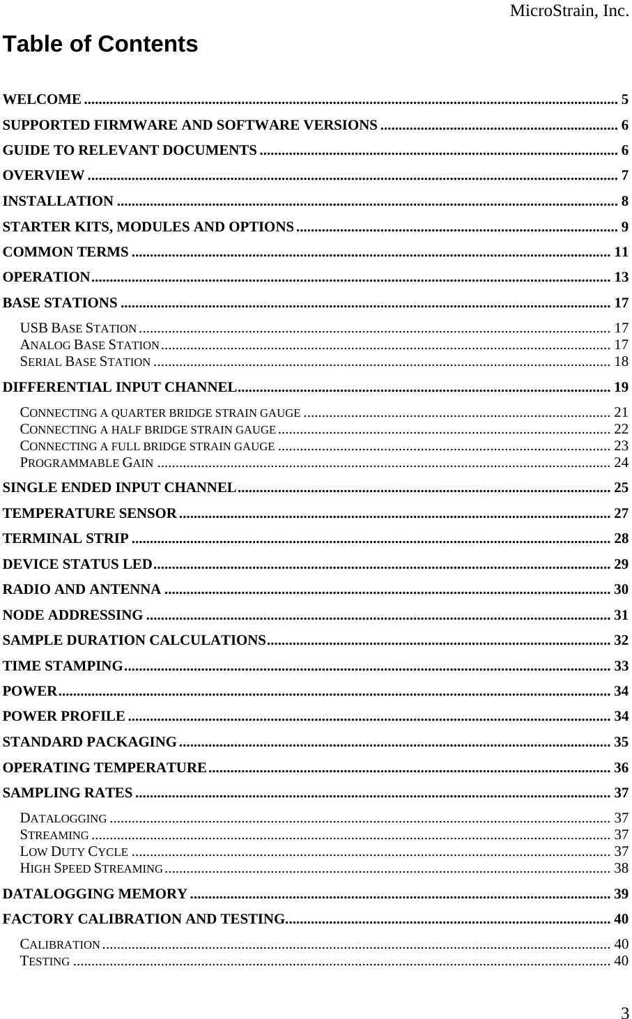  MicroStrain, Inc. Table of Contents   WELCOME .................................................................................................................................................. 5 SUPPORTED FIRMWARE AND SOFTWARE VERSIONS................................................................. 6 GUIDE TO RELEVANT DOCUMENTS .................................................................................................. 6 OVERVIEW ................................................................................................................................................. 7 INSTALLATION ......................................................................................................................................... 8 STARTER KITS, MODULES AND OPTIONS........................................................................................ 9 COMMON TERMS ................................................................................................................................... 11 OPERATION.............................................................................................................................................. 13 BASE STATIONS ...................................................................................................................................... 17 USB BASE STATION ................................................................................................................................. 17 ANALOG BASE STATION........................................................................................................................... 17 SERIAL BASE STATION ............................................................................................................................. 18 DIFFERENTIAL INPUT CHANNEL...................................................................................................... 19 CONNECTING A QUARTER BRIDGE STRAIN GAUGE .................................................................................... 21 CONNECTING A HALF BRIDGE STRAIN GAUGE ........................................................................................... 22 CONNECTING A FULL BRIDGE STRAIN GAUGE ........................................................................................... 23 PROGRAMMABLE GAIN ............................................................................................................................ 24 SINGLE ENDED INPUT CHANNEL...................................................................................................... 25 TEMPERATURE SENSOR ...................................................................................................................... 27 TERMINAL STRIP ................................................................................................................................... 28 DEVICE STATUS LED............................................................................................................................. 29 RADIO AND ANTENNA .......................................................................................................................... 30 NODE ADDRESSING ............................................................................................................................... 31 SAMPLE DURATION CALCULATIONS.............................................................................................. 32 TIME STAMPING..................................................................................................................................... 33 POWER....................................................................................................................................................... 34 POWER PROFILE .................................................................................................................................... 34 STANDARD PACKAGING...................................................................................................................... 35 OPERATING TEMPERATURE.............................................................................................................. 36 SAMPLING RATES .................................................................................................................................. 37 DATALOGGING ......................................................................................................................................... 37 STREAMING .............................................................................................................................................. 37 LOW DUTY CYCLE ................................................................................................................................... 37 HIGH SPEED STREAMING.......................................................................................................................... 38 DATALOGGING MEMORY................................................................................................................... 39 FACTORY CALIBRATION AND TESTING......................................................................................... 40 CALIBRATION ........................................................................................................................................... 40 TESTING ................................................................................................................................................... 40  3