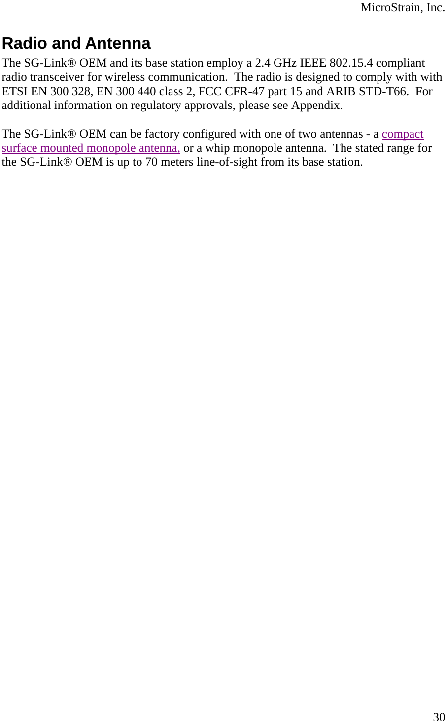  MicroStrain, Inc. Radio and Antenna The SG-Link® OEM and its base station employ a 2.4 GHz IEEE 802.15.4 compliant radio transceiver for wireless communication.  The radio is designed to comply with with ETSI EN 300 328, EN 300 440 class 2, FCC CFR-47 part 15 and ARIB STD-T66.  For additional information on regulatory approvals, please see Appendix.  The SG-Link® OEM can be factory configured with one of two antennas - a compact surface mounted monopole antenna, or a whip monopole antenna.  The stated range for the SG-Link® OEM is up to 70 meters line-of-sight from its base station.       30