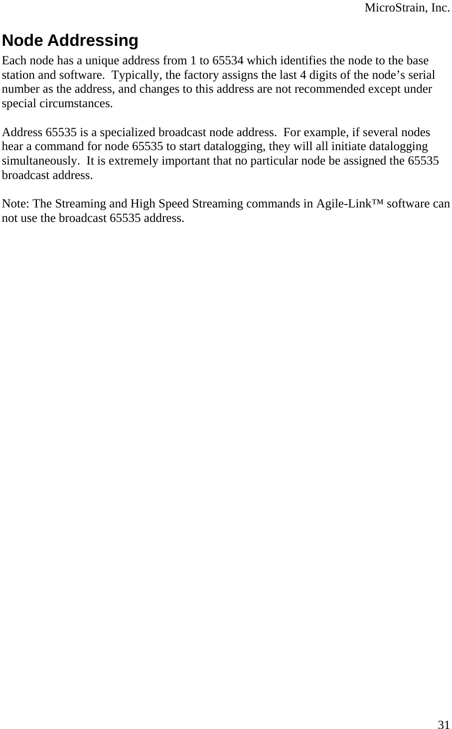  MicroStrain, Inc. Node Addressing Each node has a unique address from 1 to 65534 which identifies the node to the base station and software.  Typically, the factory assigns the last 4 digits of the node’s serial number as the address, and changes to this address are not recommended except under special circumstances.  Address 65535 is a specialized broadcast node address.  For example, if several nodes hear a command for node 65535 to start datalogging, they will all initiate datalogging simultaneously.  It is extremely important that no particular node be assigned the 65535 broadcast address.  Note: The Streaming and High Speed Streaming commands in Agile-Link™ software can not use the broadcast 65535 address.    31