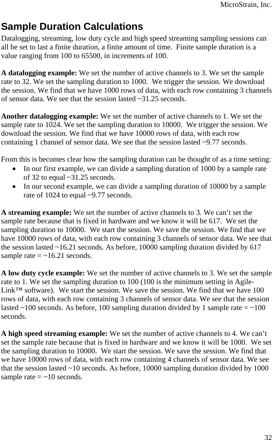  MicroStrain, Inc. Sample Duration Calculations Datalogging, streaming, low duty cycle and high speed streaming sampling sessions can all be set to last a finite duration, a finite amount of time.  Finite sample duration is a value ranging from 100 to 65500, in increments of 100.  A datalogging example: We set the number of active channels to 3. We set the sample rate to 32. We set the sampling duration to 1000.  We trigger the session. We download the session. We find that we have 1000 rows of data, with each row containing 3 channels of sensor data. We see that the session lasted ~31.25 seconds.  Another datalogging example: We set the number of active channels to 1. We set the sample rate to 1024. We set the sampling duration to 10000.  We trigger the session. We download the session. We find that we have 10000 rows of data, with each row containing 1 channel of sensor data. We see that the session lasted ~9.77 seconds.  From this is becomes clear how the sampling duration can be thought of as a time setting: • In our first example, we can divide a sampling duration of 1000 by a sample rate of 32 to equal ~31.25 seconds. • In our second example, we can divide a sampling duration of 10000 by a sample rate of 1024 to equal ~9.77 seconds.   A streaming example: We set the number of active channels to 3. We can’t set the sample rate because that is fixed in hardware and we know it will be 617.  We set the sampling duration to 10000.  We start the session. We save the session. We find that we have 10000 rows of data, with each row containing 3 channels of sensor data. We see that the session lasted ~16.21 seconds. As before, 10000 sampling duration divided by 617 sample rate = ~16.21 seconds.  A low duty cycle example: We set the number of active channels to 3. We set the sample rate to 1. We set the sampling duration to 100 (100 is the minimum setting in Agile-Link™ software).  We start the session. We save the session. We find that we have 100 rows of data, with each row containing 3 channels of sensor data. We see that the session lasted ~100 seconds. As before, 100 sampling duration divided by 1 sample rate = ~100 seconds.  A high speed streaming example: We set the number of active channels to 4. We can’t set the sample rate because that is fixed in hardware and we know it will be 1000.  We set the sampling duration to 10000.  We start the session. We save the session. We find that we have 10000 rows of data, with each row containing 4 channels of sensor data. We see that the session lasted ~10 seconds. As before, 10000 sampling duration divided by 1000 sample rate = ~10 seconds.  32