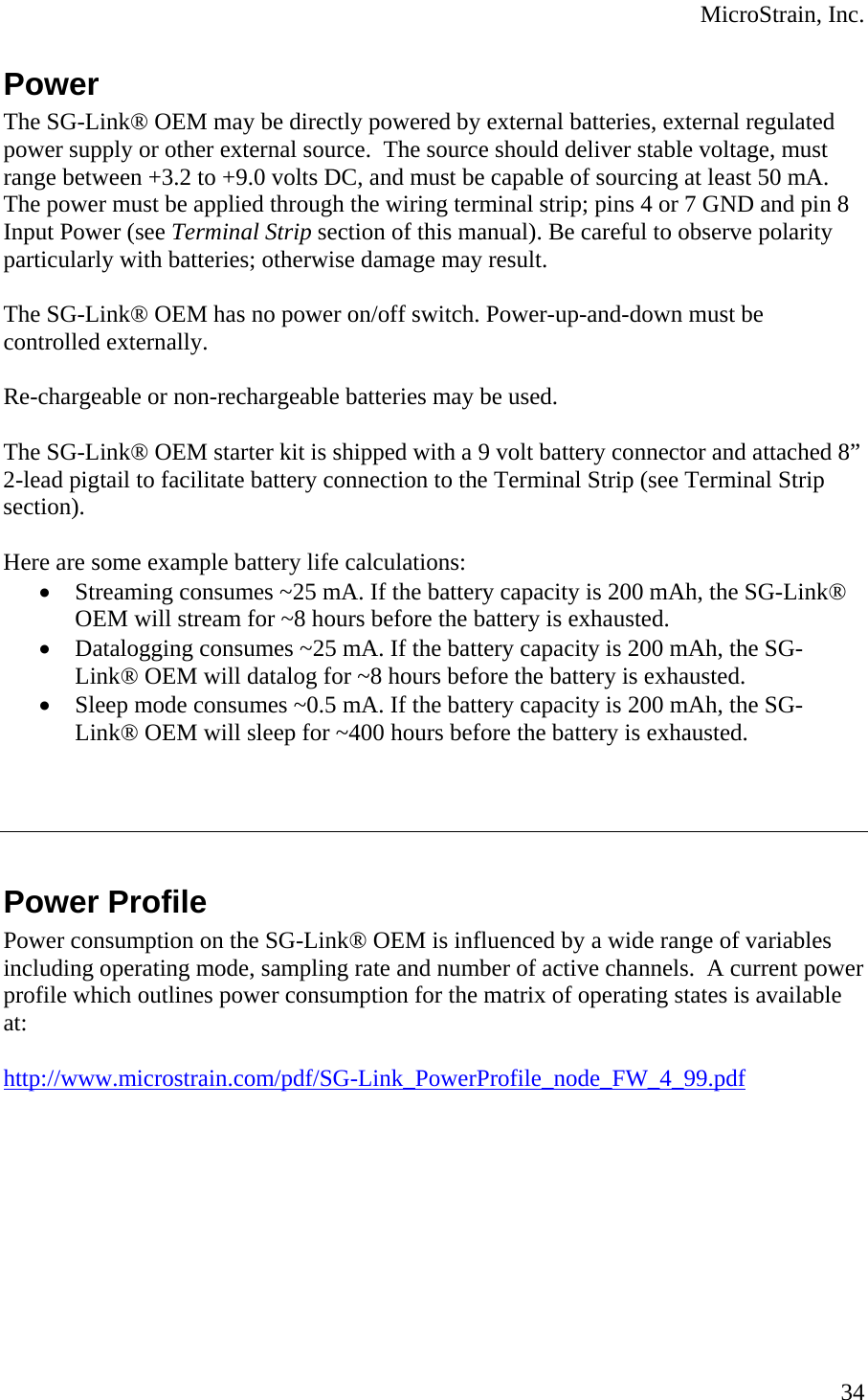  MicroStrain, Inc. Power The SG-Link® OEM may be directly powered by external batteries, external regulated power supply or other external source.  The source should deliver stable voltage, must range between +3.2 to +9.0 volts DC, and must be capable of sourcing at least 50 mA.  The power must be applied through the wiring terminal strip; pins 4 or 7 GND and pin 8 Input Power (see Terminal Strip section of this manual). Be careful to observe polarity particularly with batteries; otherwise damage may result.  The SG-Link® OEM has no power on/off switch. Power-up-and-down must be controlled externally.  Re-chargeable or non-rechargeable batteries may be used.  The SG-Link® OEM starter kit is shipped with a 9 volt battery connector and attached 8” 2-lead pigtail to facilitate battery connection to the Terminal Strip (see Terminal Strip section).   Here are some example battery life calculations: • Streaming consumes ~25 mA. If the battery capacity is 200 mAh, the SG-Link® OEM will stream for ~8 hours before the battery is exhausted. • Datalogging consumes ~25 mA. If the battery capacity is 200 mAh, the SG-Link® OEM will datalog for ~8 hours before the battery is exhausted. • Sleep mode consumes ~0.5 mA. If the battery capacity is 200 mAh, the SG-Link® OEM will sleep for ~400 hours before the battery is exhausted.     Power Profile Power consumption on the SG-Link® OEM is influenced by a wide range of variables including operating mode, sampling rate and number of active channels.  A current power profile which outlines power consumption for the matrix of operating states is available at:  http://www.microstrain.com/pdf/SG-Link_PowerProfile_node_FW_4_99.pdf  34