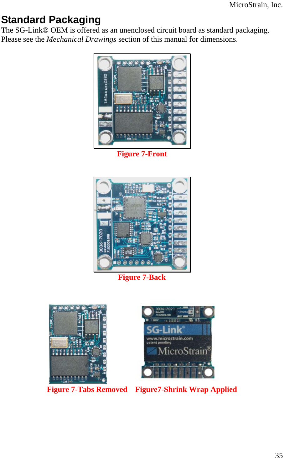  MicroStrain, Inc. Standard Packaging The SG-Link® OEM is offered as an unenclosed circuit board as standard packaging.  Please see the Mechanical Drawings section of this manual for dimensions.   Figure 7-Front    Figure 7-Back                         Figure 7-Tabs Removed    Figure7-Shrink Wrap Applied  35