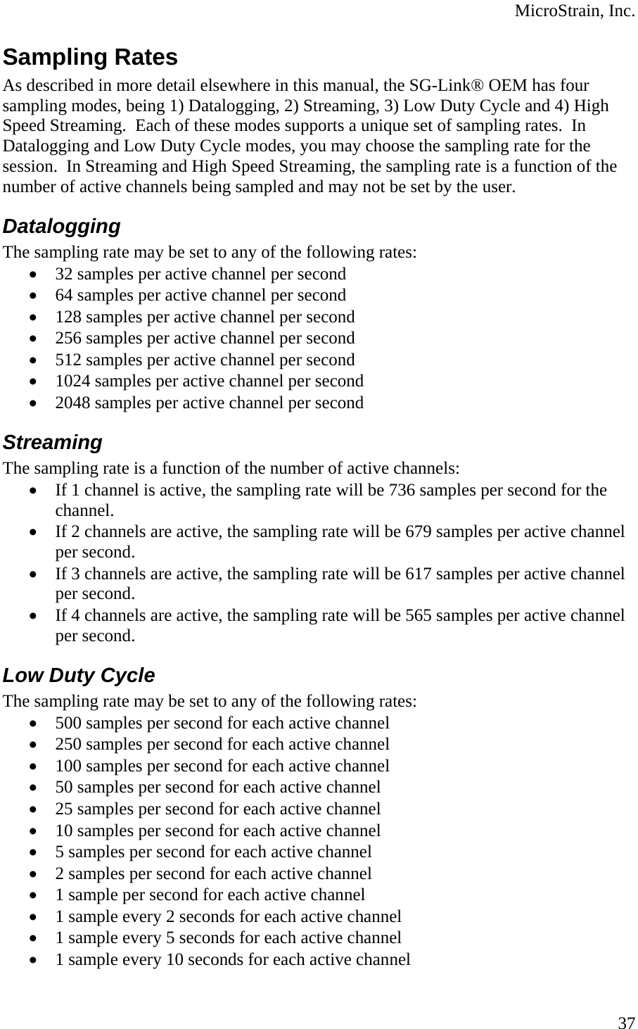  MicroStrain, Inc. Sampling Rates As described in more detail elsewhere in this manual, the SG-Link® OEM has four sampling modes, being 1) Datalogging, 2) Streaming, 3) Low Duty Cycle and 4) High Speed Streaming.  Each of these modes supports a unique set of sampling rates.  In Datalogging and Low Duty Cycle modes, you may choose the sampling rate for the session.  In Streaming and High Speed Streaming, the sampling rate is a function of the number of active channels being sampled and may not be set by the user. Datalogging The sampling rate may be set to any of the following rates: • 32 samples per active channel per second • 64 samples per active channel per second • 128 samples per active channel per second • 256 samples per active channel per second • 512 samples per active channel per second • 1024 samples per active channel per second • 2048 samples per active channel per second Streaming The sampling rate is a function of the number of active channels: • If 1 channel is active, the sampling rate will be 736 samples per second for the channel. • If 2 channels are active, the sampling rate will be 679 samples per active channel per second. • If 3 channels are active, the sampling rate will be 617 samples per active channel per second. • If 4 channels are active, the sampling rate will be 565 samples per active channel per second. Low Duty Cycle The sampling rate may be set to any of the following rates: • 500 samples per second for each active channel • 250 samples per second for each active channel • 100 samples per second for each active channel • 50 samples per second for each active channel • 25 samples per second for each active channel • 10 samples per second for each active channel • 5 samples per second for each active channel • 2 samples per second for each active channel • 1 sample per second for each active channel • 1 sample every 2 seconds for each active channel • 1 sample every 5 seconds for each active channel • 1 sample every 10 seconds for each active channel  37