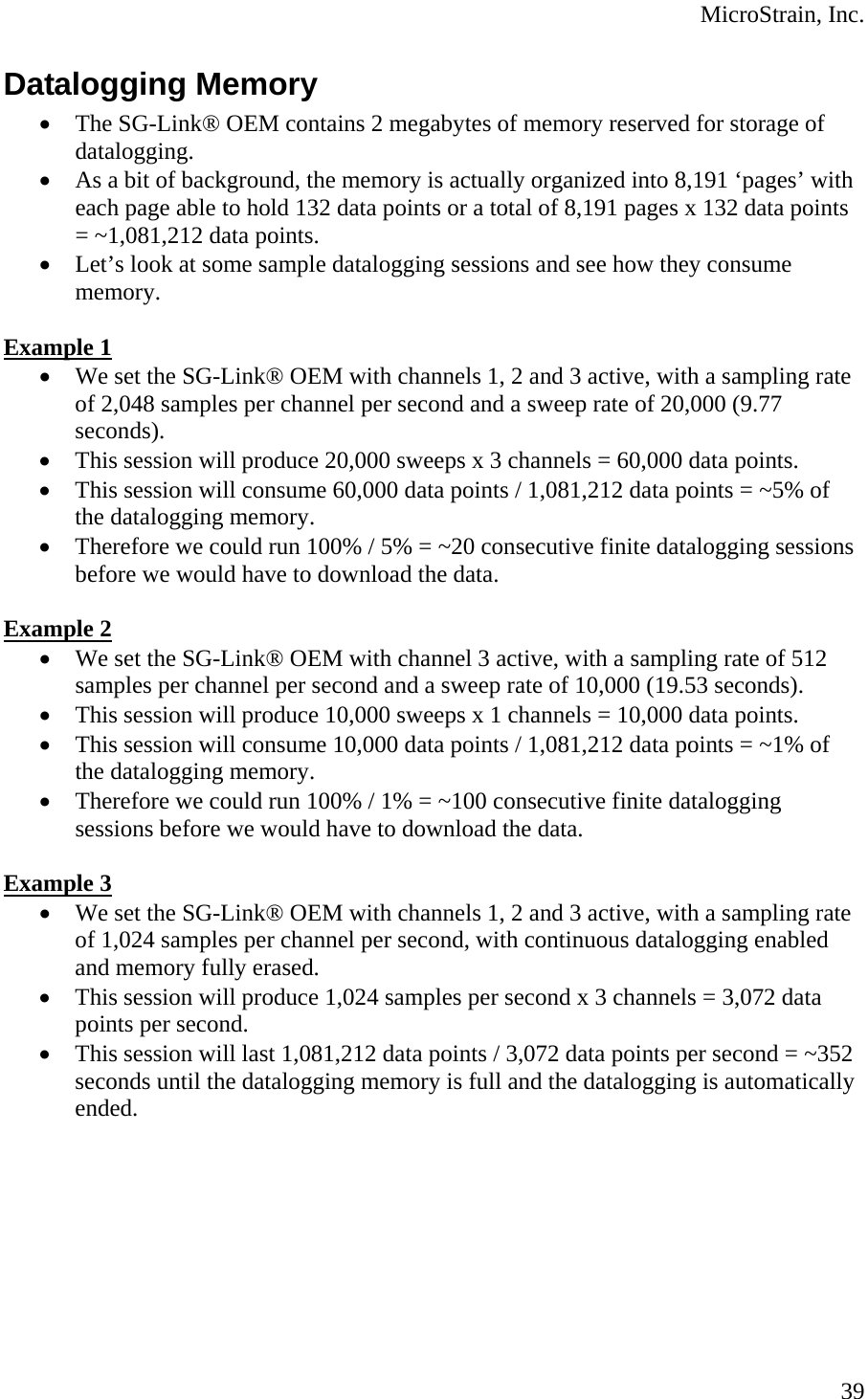  MicroStrain, Inc. Datalogging Memory • The SG-Link® OEM contains 2 megabytes of memory reserved for storage of datalogging. • As a bit of background, the memory is actually organized into 8,191 ‘pages’ with each page able to hold 132 data points or a total of 8,191 pages x 132 data points = ~1,081,212 data points. • Let’s look at some sample datalogging sessions and see how they consume memory.  Example 1 • We set the SG-Link® OEM with channels 1, 2 and 3 active, with a sampling rate of 2,048 samples per channel per second and a sweep rate of 20,000 (9.77 seconds). • This session will produce 20,000 sweeps x 3 channels = 60,000 data points. • This session will consume 60,000 data points / 1,081,212 data points = ~5% of the datalogging memory. • Therefore we could run 100% / 5% = ~20 consecutive finite datalogging sessions before we would have to download the data.  Example 2 • We set the SG-Link® OEM with channel 3 active, with a sampling rate of 512 samples per channel per second and a sweep rate of 10,000 (19.53 seconds). • This session will produce 10,000 sweeps x 1 channels = 10,000 data points. • This session will consume 10,000 data points / 1,081,212 data points = ~1% of the datalogging memory. • Therefore we could run 100% / 1% = ~100 consecutive finite datalogging sessions before we would have to download the data.  Example 3 • We set the SG-Link® OEM with channels 1, 2 and 3 active, with a sampling rate of 1,024 samples per channel per second, with continuous datalogging enabled and memory fully erased. • This session will produce 1,024 samples per second x 3 channels = 3,072 data points per second. • This session will last 1,081,212 data points / 3,072 data points per second = ~352 seconds until the datalogging memory is full and the datalogging is automatically ended.  39