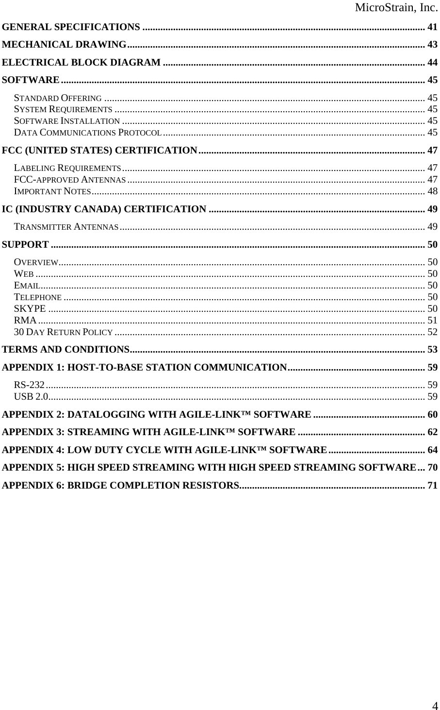  MicroStrain, Inc. GENERAL SPECIFICATIONS ............................................................................................................... 41 MECHANICAL DRAWING..................................................................................................................... 43 ELECTRICAL BLOCK DIAGRAM ....................................................................................................... 44 SOFTWARE............................................................................................................................................... 45 STANDARD OFFERING .............................................................................................................................. 45 SYSTEM REQUIREMENTS .......................................................................................................................... 45 SOFTWARE INSTALLATION ....................................................................................................................... 45 DATA COMMUNICATIONS PROTOCOL....................................................................................................... 45 FCC (UNITED STATES) CERTIFICATION......................................................................................... 47 LABELING REQUIREMENTS....................................................................................................................... 47 FCC-APPROVED ANTENNAS ..................................................................................................................... 47 IMPORTANT NOTES................................................................................................................................... 48 IC (INDUSTRY CANADA) CERTIFICATION ..................................................................................... 49 TRANSMITTER ANTENNAS........................................................................................................................ 49 SUPPORT ................................................................................................................................................... 50 OVERVIEW................................................................................................................................................ 50 WEB ......................................................................................................................................................... 50 EMAIL....................................................................................................................................................... 50 TELEPHONE .............................................................................................................................................. 50 SKYPE .................................................................................................................................................... 50 RMA........................................................................................................................................................ 51 30 DAY RETURN POLICY .......................................................................................................................... 52 TERMS AND CONDITIONS.................................................................................................................... 53 APPENDIX 1: HOST-TO-BASE STATION COMMUNICATION...................................................... 59 RS-232..................................................................................................................................................... 59 USB 2.0.................................................................................................................................................... 59 APPENDIX 2: DATALOGGING WITH AGILE-LINK™ SOFTWARE............................................ 60 APPENDIX 3: STREAMING WITH AGILE-LINK™ SOFTWARE .................................................. 62 APPENDIX 4: LOW DUTY CYCLE WITH AGILE-LINK™ SOFTWARE...................................... 64 APPENDIX 5: HIGH SPEED STREAMING WITH HIGH SPEED STREAMING SOFTWARE... 70 APPENDIX 6: BRIDGE COMPLETION RESISTORS......................................................................... 71      4