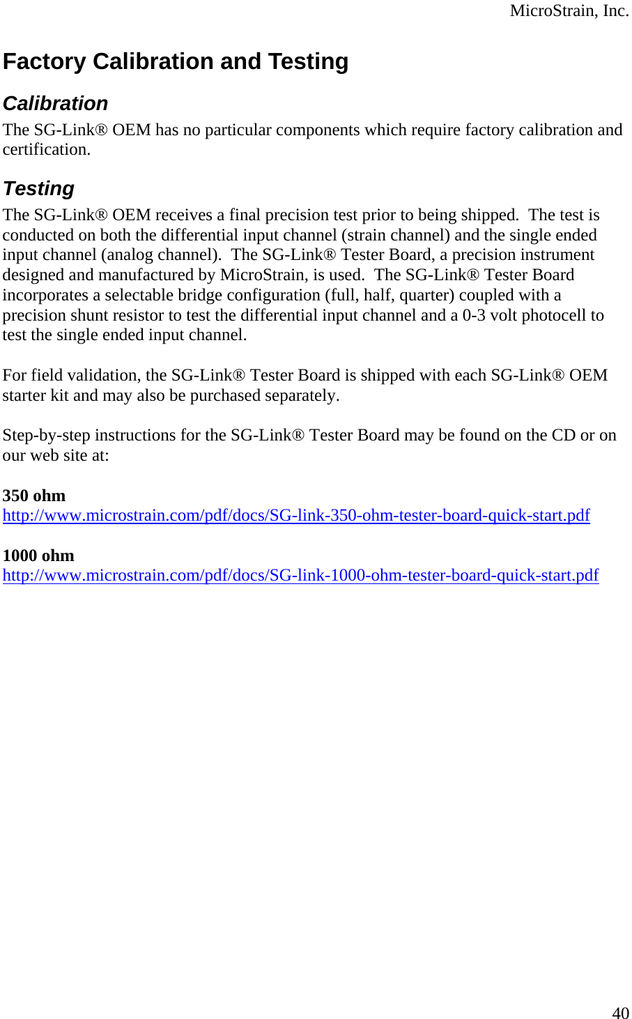  MicroStrain, Inc. Factory Calibration and Testing Calibration The SG-Link® OEM has no particular components which require factory calibration and certification. Testing The SG-Link® OEM receives a final precision test prior to being shipped.  The test is conducted on both the differential input channel (strain channel) and the single ended input channel (analog channel).  The SG-Link® Tester Board, a precision instrument designed and manufactured by MicroStrain, is used.  The SG-Link® Tester Board incorporates a selectable bridge configuration (full, half, quarter) coupled with a precision shunt resistor to test the differential input channel and a 0-3 volt photocell to test the single ended input channel.  For field validation, the SG-Link® Tester Board is shipped with each SG-Link® OEM starter kit and may also be purchased separately.  Step-by-step instructions for the SG-Link® Tester Board may be found on the CD or on our web site at:  350 ohm http://www.microstrain.com/pdf/docs/SG-link-350-ohm-tester-board-quick-start.pdf 1000 ohm http://www.microstrain.com/pdf/docs/SG-link-1000-ohm-tester-board-quick-start.pdf   40