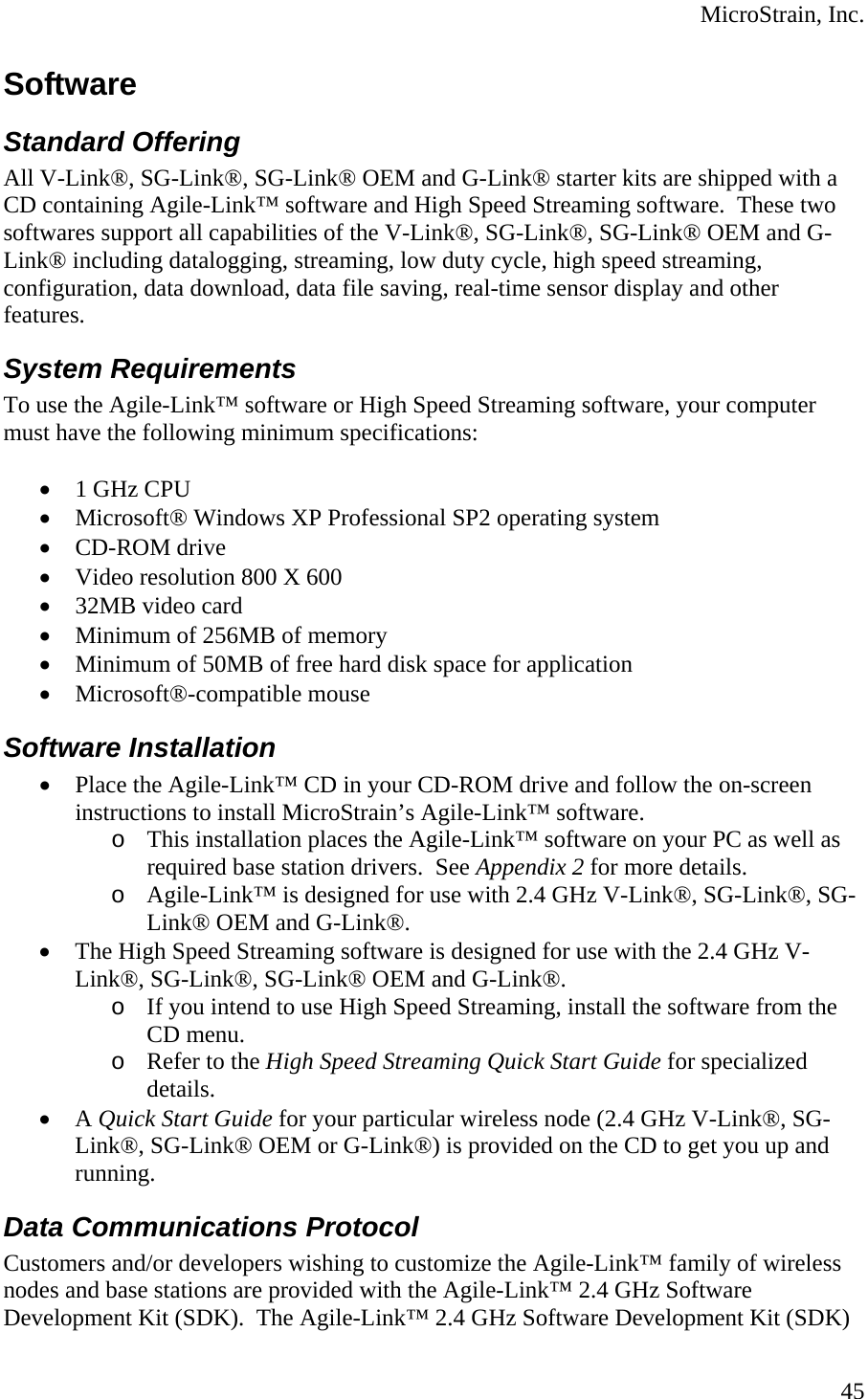  MicroStrain, Inc. Software Standard Offering All V-Link®, SG-Link®, SG-Link® OEM and G-Link® starter kits are shipped with a CD containing Agile-Link™ software and High Speed Streaming software.  These two softwares support all capabilities of the V-Link®, SG-Link®, SG-Link® OEM and G-Link® including datalogging, streaming, low duty cycle, high speed streaming, configuration, data download, data file saving, real-time sensor display and other features. System Requirements To use the Agile-Link™ software or High Speed Streaming software, your computer must have the following minimum specifications:  • 1 GHz CPU • Microsoft® Windows XP Professional SP2 operating system • CD-ROM drive • Video resolution 800 X 600 • 32MB video card • Minimum of 256MB of memory • Minimum of 50MB of free hard disk space for application • Microsoft®-compatible mouse Software Installation • Place the Agile-Link™ CD in your CD-ROM drive and follow the on-screen instructions to install MicroStrain’s Agile-Link™ software. o This installation places the Agile-Link™ software on your PC as well as required base station drivers.  See Appendix 2 for more details. o Agile-Link™ is designed for use with 2.4 GHz V-Link®, SG-Link®, SG-Link® OEM and G-Link®. • The High Speed Streaming software is designed for use with the 2.4 GHz V-Link®, SG-Link®, SG-Link® OEM and G-Link®. o If you intend to use High Speed Streaming, install the software from the CD menu. o Refer to the High Speed Streaming Quick Start Guide for specialized details. • A Quick Start Guide for your particular wireless node (2.4 GHz V-Link®, SG-Link®, SG-Link® OEM or G-Link®) is provided on the CD to get you up and running. Data Communications Protocol Customers and/or developers wishing to customize the Agile-Link™ family of wireless nodes and base stations are provided with the Agile-Link™ 2.4 GHz Software Development Kit (SDK).  The Agile-Link™ 2.4 GHz Software Development Kit (SDK)  45