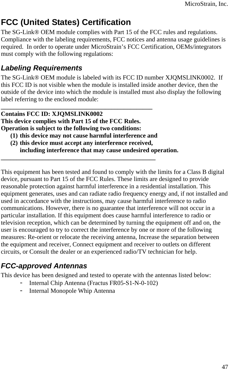  MicroStrain, Inc. FCC (United States) Certification The SG-Link® OEM module complies with Part 15 of the FCC rules and regulations. Compliance with the labeling requirements, FCC notices and antenna usage guidelines is required.  In order to operate under MicroStrain’s FCC Certification, OEMs/integrators must comply with the following regulations: Labeling Requirements The SG-Link® OEM module is labeled with its FCC ID number XJQMSLINK0002.  If this FCC ID is not visible when the module is installed inside another device, then the outside of the device into which the module is installed must also display the following label referring to the enclosed module: ________________________________________________ Contains FCC ID: XJQMSLINK0002 This device complies with Part 15 of the FCC Rules.  Operation is subject to the following two conditions:  (1) this device may not cause harmful interference and  (2) this device must accept any interference received,  including interference that may cause undesired operation.  _________________________________________________  This equipment has been tested and found to comply with the limits for a Class B digital device, pursuant to Part 15 of the FCC Rules. These limits are designed to provide reasonable protection against harmful interference in a residential installation. This equipment generates, uses and can radiate radio frequency energy and, if not installed and used in accordance with the instructions, may cause harmful interference to radio communications. However, there is no guarantee that interference will not occur in a particular installation. If this equipment does cause harmful interference to radio or television reception, which can be determined by turning the equipment off and on, the user is encouraged to try to correct the interference by one or more of the following measures: Re-orient or relocate the receiving antenna, Increase the separation between the equipment and receiver, Connect equipment and receiver to outlets on different circuits, or Consult the dealer or an experienced radio/TV technician for help. FCC-approved Antennas This device has been designed and tested to operate with the antennas listed below: - Internal Chip Antenna (Fractus FR05-S1-N-0-102) - Internal Monopole Whip Antenna  47