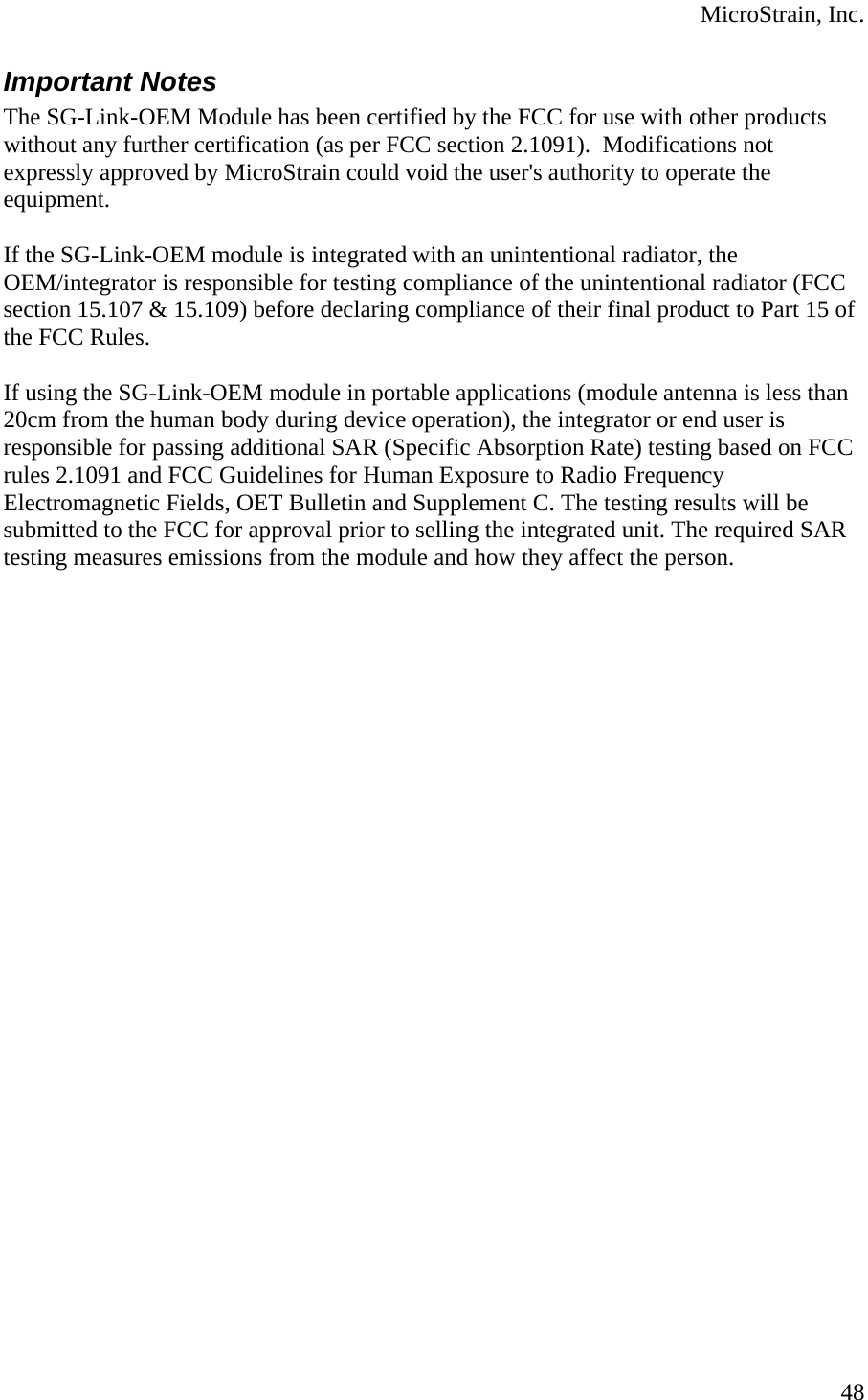  MicroStrain, Inc. Important Notes The SG-Link-OEM Module has been certified by the FCC for use with other products without any further certification (as per FCC section 2.1091).  Modifications not expressly approved by MicroStrain could void the user&apos;s authority to operate the equipment.     If the SG-Link-OEM module is integrated with an unintentional radiator, the OEM/integrator is responsible for testing compliance of the unintentional radiator (FCC section 15.107 &amp; 15.109) before declaring compliance of their final product to Part 15 of the FCC Rules.   If using the SG-Link-OEM module in portable applications (module antenna is less than 20cm from the human body during device operation), the integrator or end user is responsible for passing additional SAR (Specific Absorption Rate) testing based on FCC rules 2.1091 and FCC Guidelines for Human Exposure to Radio Frequency Electromagnetic Fields, OET Bulletin and Supplement C. The testing results will be submitted to the FCC for approval prior to selling the integrated unit. The required SAR testing measures emissions from the module and how they affect the person.  48