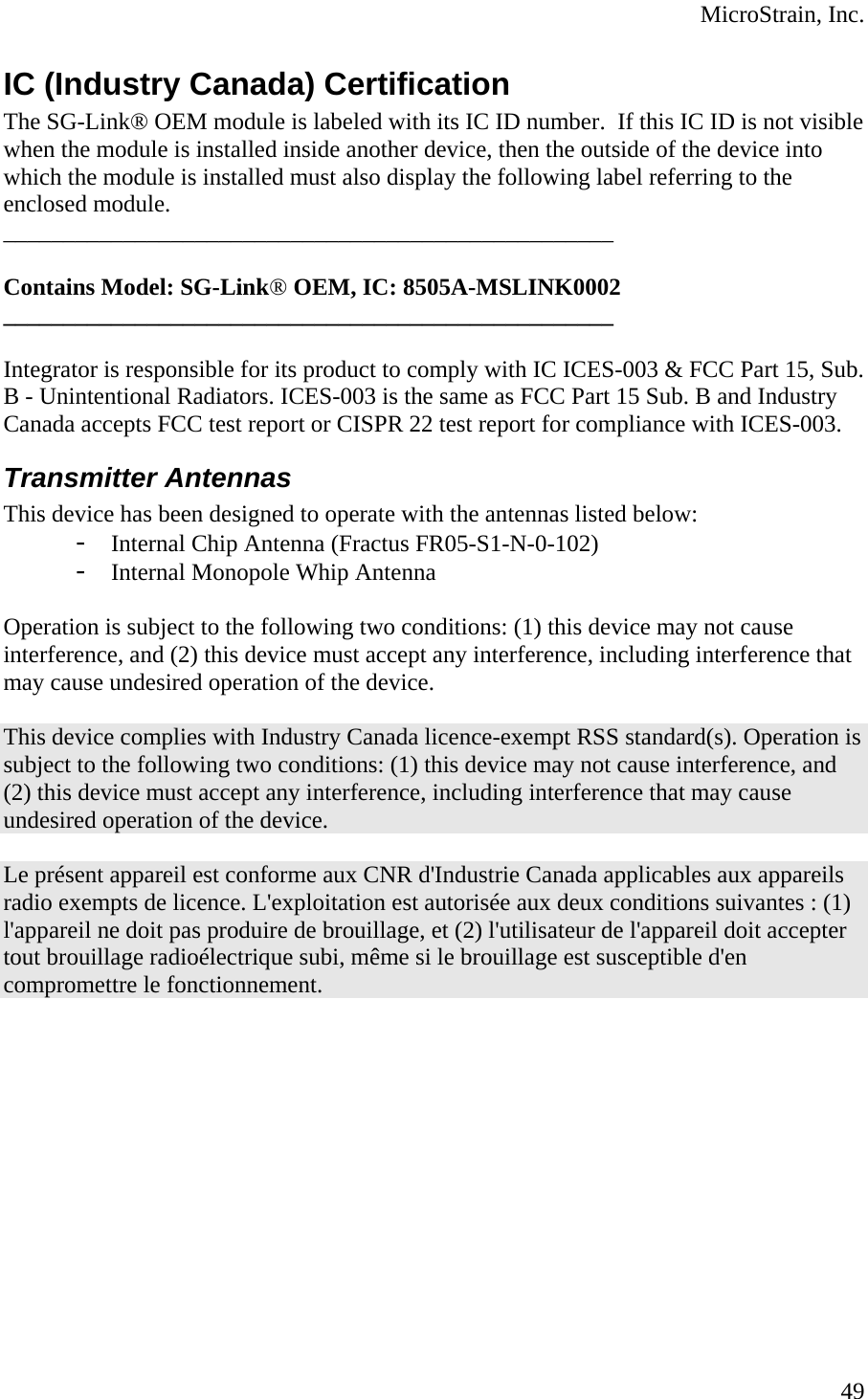  MicroStrain, Inc. IC (Industry Canada) Certification The SG-Link® OEM module is labeled with its IC ID number.  If this IC ID is not visible when the module is installed inside another device, then the outside of the device into which the module is installed must also display the following label referring to the enclosed module.  ___________________________________________________  Contains Model: SG-Link® OEM, IC: 8505A-MSLINK0002 ___________________________________________________  Integrator is responsible for its product to comply with IC ICES-003 &amp; FCC Part 15, Sub. B - Unintentional Radiators. ICES-003 is the same as FCC Part 15 Sub. B and Industry Canada accepts FCC test report or CISPR 22 test report for compliance with ICES-003. Transmitter Antennas This device has been designed to operate with the antennas listed below: - Internal Chip Antenna (Fractus FR05-S1-N-0-102) - Internal Monopole Whip Antenna  Operation is subject to the following two conditions: (1) this device may not cause interference, and (2) this device must accept any interference, including interference that may cause undesired operation of the device.  This device complies with Industry Canada licence-exempt RSS standard(s). Operation is subject to the following two conditions: (1) this device may not cause interference, and (2) this device must accept any interference, including interference that may cause undesired operation of the device.  Le présent appareil est conforme aux CNR d&apos;Industrie Canada applicables aux appareils radio exempts de licence. L&apos;exploitation est autorisée aux deux conditions suivantes : (1) l&apos;appareil ne doit pas produire de brouillage, et (2) l&apos;utilisateur de l&apos;appareil doit accepter tout brouillage radioélectrique subi, même si le brouillage est susceptible d&apos;en compromettre le fonctionnement.  49