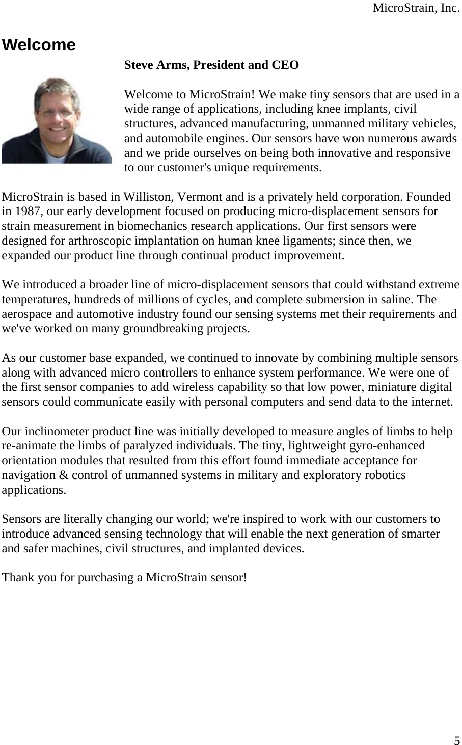  MicroStrain, Inc. Welcome Steve Arms, President and CEO  Welcome to MicroStrain! We make tiny sensors that are used in awide range of applications, including knee implants, civil structures, advanced manufacturing, unmanned military vehicles, and automobile engines. Our sensors have won numerous awards and we pride ourselves on being both innovative and responsive to our customer&apos;s unique requirements.   MicroStrain is based in Williston, Vermont and is a privately held corporation. Founded in 1987, our early development focused on producing micro-displacement sensors for strain measurement in biomechanics research applications. Our first sensors were designed for arthroscopic implantation on human knee ligaments; since then, we expanded our product line through continual product improvement.   We introduced a broader line of micro-displacement sensors that could withstand extreme temperatures, hundreds of millions of cycles, and complete submersion in saline. The aerospace and automotive industry found our sensing systems met their requirements and we&apos;ve worked on many groundbreaking projects.   As our customer base expanded, we continued to innovate by combining multiple sensors along with advanced micro controllers to enhance system performance. We were one of the first sensor companies to add wireless capability so that low power, miniature digital sensors could communicate easily with personal computers and send data to the internet.   Our inclinometer product line was initially developed to measure angles of limbs to help re-animate the limbs of paralyzed individuals. The tiny, lightweight gyro-enhanced orientation modules that resulted from this effort found immediate acceptance for navigation &amp; control of unmanned systems in military and exploratory robotics applications.   Sensors are literally changing our world; we&apos;re inspired to work with our customers to introduce advanced sensing technology that will enable the next generation of smarter and safer machines, civil structures, and implanted devices.   Thank you for purchasing a MicroStrain sensor!    5