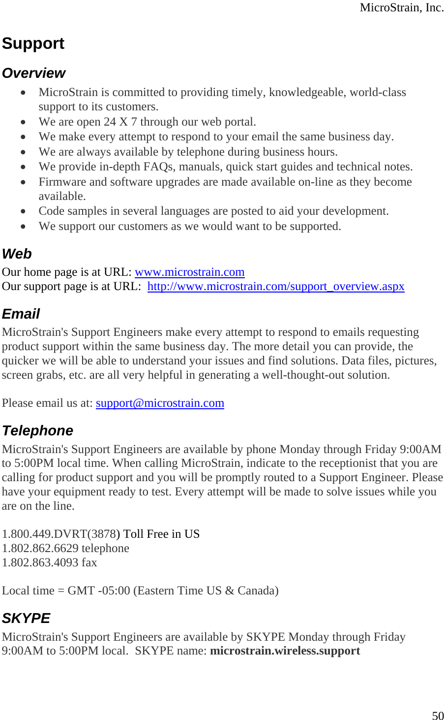  MicroStrain, Inc. Support Overview • MicroStrain is committed to providing timely, knowledgeable, world-class support to its customers.  • We are open 24 X 7 through our web portal.  • We make every attempt to respond to your email the same business day.  • We are always available by telephone during business hours.  • We provide in-depth FAQs, manuals, quick start guides and technical notes.  • Firmware and software upgrades are made available on-line as they become available.  • Code samples in several languages are posted to aid your development.  • We support our customers as we would want to be supported.  Web Our home page is at URL: www.microstrain.comOur support page is at URL:  http://www.microstrain.com/support_overview.aspxEmail MicroStrain&apos;s Support Engineers make every attempt to respond to emails requesting product support within the same business day. The more detail you can provide, the quicker we will be able to understand your issues and find solutions. Data files, pictures, screen grabs, etc. are all very helpful in generating a well-thought-out solution.  Please email us at: support@microstrain.comTelephone MicroStrain&apos;s Support Engineers are available by phone Monday through Friday 9:00AM to 5:00PM local time. When calling MicroStrain, indicate to the receptionist that you are calling for product support and you will be promptly routed to a Support Engineer. Please have your equipment ready to test. Every attempt will be made to solve issues while you are on the line.   1.800.449.DVRT(3878) Toll Free in US 1.802.862.6629 telephone 1.802.863.4093 fax  Local time = GMT -05:00 (Eastern Time US &amp; Canada) SKYPE MicroStrain&apos;s Support Engineers are available by SKYPE Monday through Friday 9:00AM to 5:00PM local.  SKYPE name: microstrain.wireless.support  50