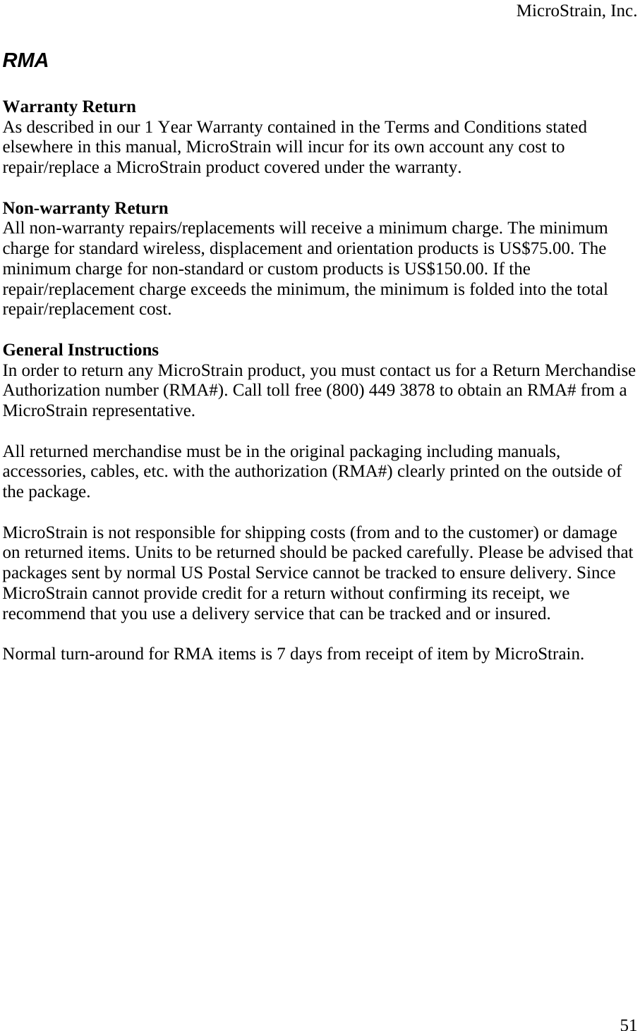  MicroStrain, Inc. RMA  Warranty Return As described in our 1 Year Warranty contained in the Terms and Conditions stated elsewhere in this manual, MicroStrain will incur for its own account any cost to repair/replace a MicroStrain product covered under the warranty.   Non-warranty Return All non-warranty repairs/replacements will receive a minimum charge. The minimum charge for standard wireless, displacement and orientation products is US$75.00. The minimum charge for non-standard or custom products is US$150.00. If the repair/replacement charge exceeds the minimum, the minimum is folded into the total repair/replacement cost.   General Instructions In order to return any MicroStrain product, you must contact us for a Return Merchandise Authorization number (RMA#). Call toll free (800) 449 3878 to obtain an RMA# from a MicroStrain representative.   All returned merchandise must be in the original packaging including manuals, accessories, cables, etc. with the authorization (RMA#) clearly printed on the outside of the package.   MicroStrain is not responsible for shipping costs (from and to the customer) or damage on returned items. Units to be returned should be packed carefully. Please be advised that packages sent by normal US Postal Service cannot be tracked to ensure delivery. Since MicroStrain cannot provide credit for a return without confirming its receipt, we recommend that you use a delivery service that can be tracked and or insured.   Normal turn-around for RMA items is 7 days from receipt of item by MicroStrain.  51