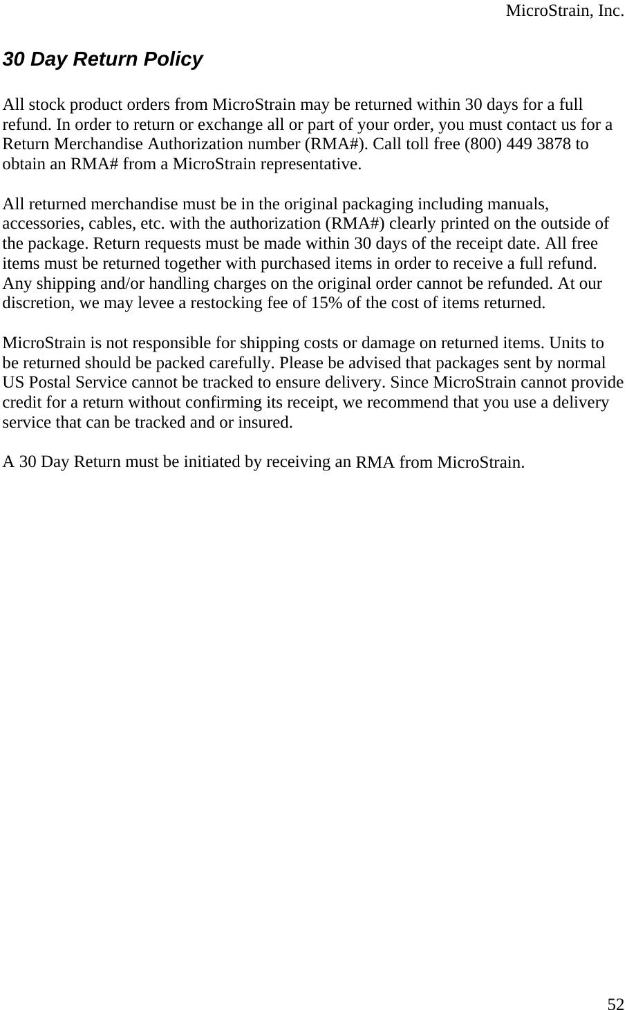  MicroStrain, Inc. 30 Day Return Policy  All stock product orders from MicroStrain may be returned within 30 days for a full refund. In order to return or exchange all or part of your order, you must contact us for a Return Merchandise Authorization number (RMA#). Call toll free (800) 449 3878 to obtain an RMA# from a MicroStrain representative.   All returned merchandise must be in the original packaging including manuals, accessories, cables, etc. with the authorization (RMA#) clearly printed on the outside of the package. Return requests must be made within 30 days of the receipt date. All free items must be returned together with purchased items in order to receive a full refund. Any shipping and/or handling charges on the original order cannot be refunded. At our discretion, we may levee a restocking fee of 15% of the cost of items returned.   MicroStrain is not responsible for shipping costs or damage on returned items. Units to be returned should be packed carefully. Please be advised that packages sent by normal US Postal Service cannot be tracked to ensure delivery. Since MicroStrain cannot provide credit for a return without confirming its receipt, we recommend that you use a delivery service that can be tracked and or insured.   A 30 Day Return must be initiated by receiving an RMA from MicroStrain.   52