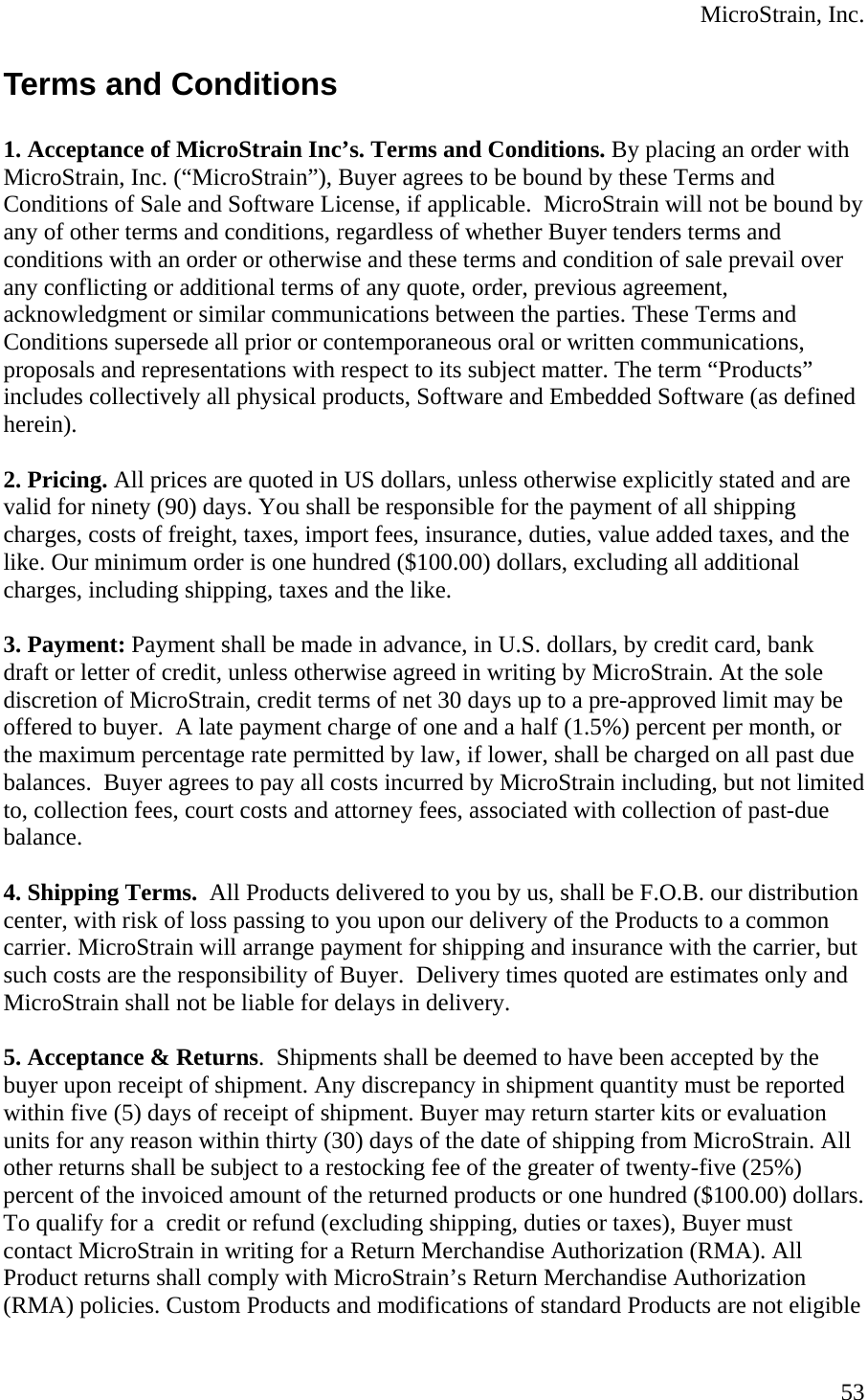  MicroStrain, Inc. Terms and Conditions   1. Acceptance of MicroStrain Inc’s. Terms and Conditions. By placing an order with MicroStrain, Inc. (“MicroStrain”), Buyer agrees to be bound by these Terms and Conditions of Sale and Software License, if applicable.  MicroStrain will not be bound by any of other terms and conditions, regardless of whether Buyer tenders terms and conditions with an order or otherwise and these terms and condition of sale prevail over any conflicting or additional terms of any quote, order, previous agreement, acknowledgment or similar communications between the parties. These Terms and Conditions supersede all prior or contemporaneous oral or written communications, proposals and representations with respect to its subject matter. The term “Products” includes collectively all physical products, Software and Embedded Software (as defined herein).  2. Pricing. All prices are quoted in US dollars, unless otherwise explicitly stated and are valid for ninety (90) days. You shall be responsible for the payment of all shipping charges, costs of freight, taxes, import fees, insurance, duties, value added taxes, and the like. Our minimum order is one hundred ($100.00) dollars, excluding all additional charges, including shipping, taxes and the like.  3. Payment: Payment shall be made in advance, in U.S. dollars, by credit card, bank draft or letter of credit, unless otherwise agreed in writing by MicroStrain. At the sole discretion of MicroStrain, credit terms of net 30 days up to a pre-approved limit may be offered to buyer.  A late payment charge of one and a half (1.5%) percent per month, or the maximum percentage rate permitted by law, if lower, shall be charged on all past due balances.  Buyer agrees to pay all costs incurred by MicroStrain including, but not limited to, collection fees, court costs and attorney fees, associated with collection of past-due balance.   4. Shipping Terms.  All Products delivered to you by us, shall be F.O.B. our distribution center, with risk of loss passing to you upon our delivery of the Products to a common carrier. MicroStrain will arrange payment for shipping and insurance with the carrier, but such costs are the responsibility of Buyer.  Delivery times quoted are estimates only and MicroStrain shall not be liable for delays in delivery.   5. Acceptance &amp; Returns.  Shipments shall be deemed to have been accepted by the buyer upon receipt of shipment. Any discrepancy in shipment quantity must be reported within five (5) days of receipt of shipment. Buyer may return starter kits or evaluation units for any reason within thirty (30) days of the date of shipping from MicroStrain. All other returns shall be subject to a restocking fee of the greater of twenty-five (25%) percent of the invoiced amount of the returned products or one hundred ($100.00) dollars. To qualify for a  credit or refund (excluding shipping, duties or taxes), Buyer must contact MicroStrain in writing for a Return Merchandise Authorization (RMA). All Product returns shall comply with MicroStrain’s Return Merchandise Authorization (RMA) policies. Custom Products and modifications of standard Products are not eligible  53