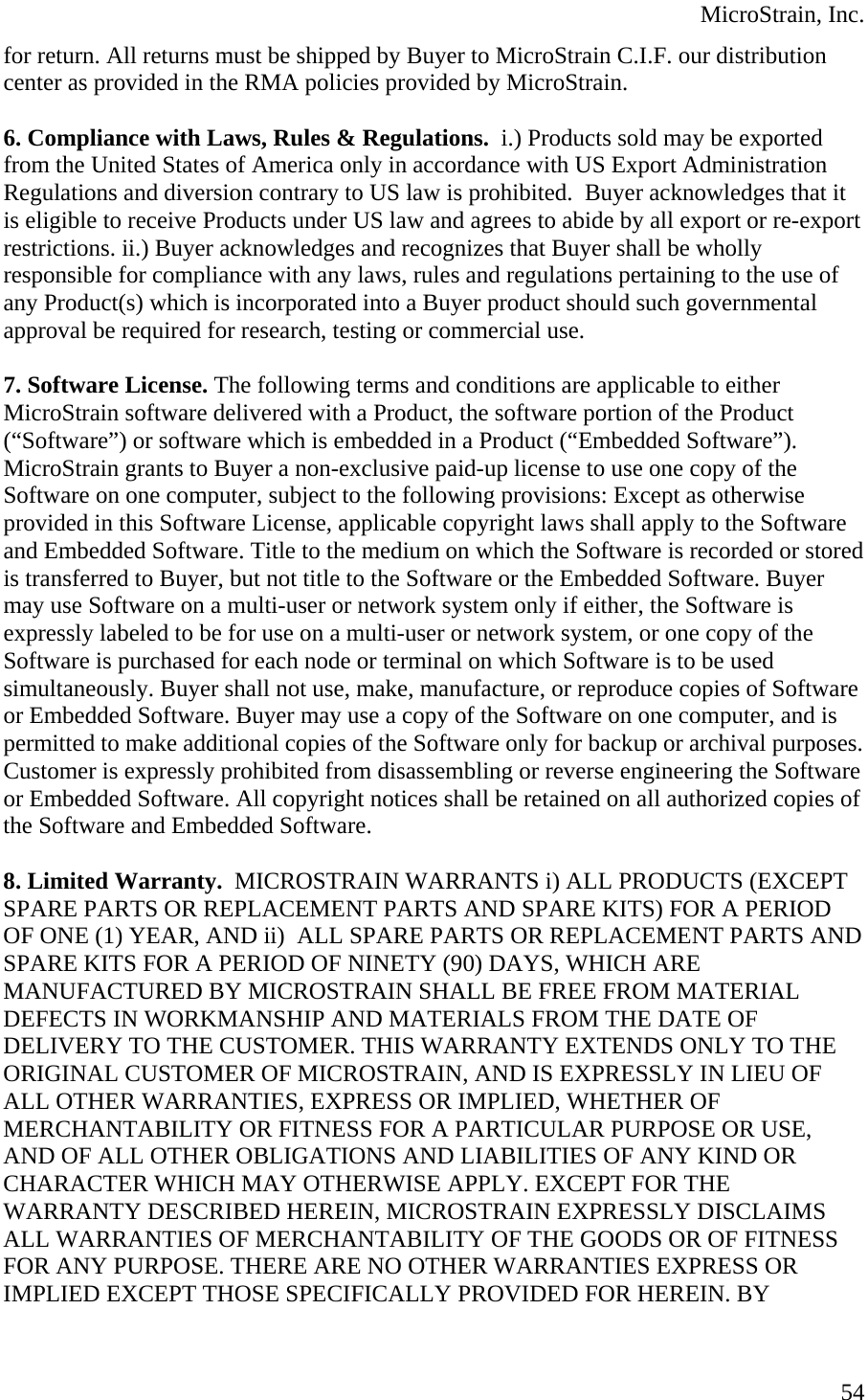  MicroStrain, Inc. for return. All returns must be shipped by Buyer to MicroStrain C.I.F. our distribution center as provided in the RMA policies provided by MicroStrain.   6. Compliance with Laws, Rules &amp; Regulations.  i.) Products sold may be exported from the United States of America only in accordance with US Export Administration Regulations and diversion contrary to US law is prohibited.  Buyer acknowledges that it is eligible to receive Products under US law and agrees to abide by all export or re-export restrictions. ii.) Buyer acknowledges and recognizes that Buyer shall be wholly responsible for compliance with any laws, rules and regulations pertaining to the use of any Product(s) which is incorporated into a Buyer product should such governmental approval be required for research, testing or commercial use.  7. Software License. The following terms and conditions are applicable to either MicroStrain software delivered with a Product, the software portion of the Product (“Software”) or software which is embedded in a Product (“Embedded Software”). MicroStrain grants to Buyer a non-exclusive paid-up license to use one copy of the Software on one computer, subject to the following provisions: Except as otherwise provided in this Software License, applicable copyright laws shall apply to the Software and Embedded Software. Title to the medium on which the Software is recorded or stored is transferred to Buyer, but not title to the Software or the Embedded Software. Buyer may use Software on a multi-user or network system only if either, the Software is expressly labeled to be for use on a multi-user or network system, or one copy of the Software is purchased for each node or terminal on which Software is to be used simultaneously. Buyer shall not use, make, manufacture, or reproduce copies of Software or Embedded Software. Buyer may use a copy of the Software on one computer, and is permitted to make additional copies of the Software only for backup or archival purposes. Customer is expressly prohibited from disassembling or reverse engineering the Software or Embedded Software. All copyright notices shall be retained on all authorized copies of the Software and Embedded Software.  8. Limited Warranty.  MICROSTRAIN WARRANTS i) ALL PRODUCTS (EXCEPT SPARE PARTS OR REPLACEMENT PARTS AND SPARE KITS) FOR A PERIOD OF ONE (1) YEAR, AND ii)  ALL SPARE PARTS OR REPLACEMENT PARTS AND SPARE KITS FOR A PERIOD OF NINETY (90) DAYS, WHICH ARE MANUFACTURED BY MICROSTRAIN SHALL BE FREE FROM MATERIAL DEFECTS IN WORKMANSHIP AND MATERIALS FROM THE DATE OF DELIVERY TO THE CUSTOMER. THIS WARRANTY EXTENDS ONLY TO THE ORIGINAL CUSTOMER OF MICROSTRAIN, AND IS EXPRESSLY IN LIEU OF ALL OTHER WARRANTIES, EXPRESS OR IMPLIED, WHETHER OF MERCHANTABILITY OR FITNESS FOR A PARTICULAR PURPOSE OR USE, AND OF ALL OTHER OBLIGATIONS AND LIABILITIES OF ANY KIND OR CHARACTER WHICH MAY OTHERWISE APPLY. EXCEPT FOR THE WARRANTY DESCRIBED HEREIN, MICROSTRAIN EXPRESSLY DISCLAIMS ALL WARRANTIES OF MERCHANTABILITY OF THE GOODS OR OF FITNESS FOR ANY PURPOSE. THERE ARE NO OTHER WARRANTIES EXPRESS OR IMPLIED EXCEPT THOSE SPECIFICALLY PROVIDED FOR HEREIN. BY  54