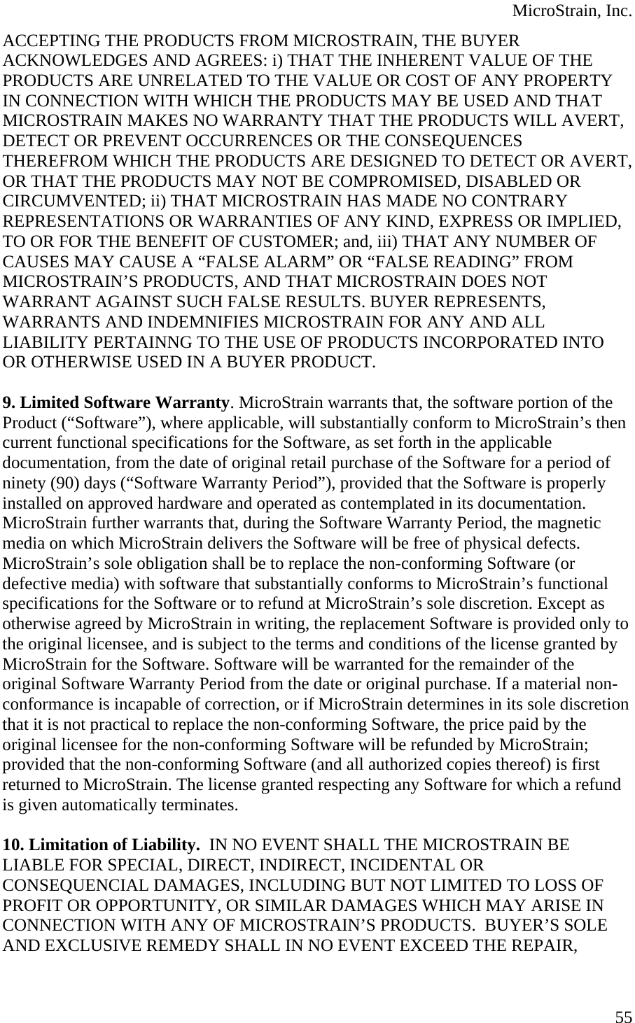  MicroStrain, Inc. ACCEPTING THE PRODUCTS FROM MICROSTRAIN, THE BUYER ACKNOWLEDGES AND AGREES: i) THAT THE INHERENT VALUE OF THE PRODUCTS ARE UNRELATED TO THE VALUE OR COST OF ANY PROPERTY IN CONNECTION WITH WHICH THE PRODUCTS MAY BE USED AND THAT MICROSTRAIN MAKES NO WARRANTY THAT THE PRODUCTS WILL AVERT, DETECT OR PREVENT OCCURRENCES OR THE CONSEQUENCES THEREFROM WHICH THE PRODUCTS ARE DESIGNED TO DETECT OR AVERT, OR THAT THE PRODUCTS MAY NOT BE COMPROMISED, DISABLED OR CIRCUMVENTED; ii) THAT MICROSTRAIN HAS MADE NO CONTRARY REPRESENTATIONS OR WARRANTIES OF ANY KIND, EXPRESS OR IMPLIED, TO OR FOR THE BENEFIT OF CUSTOMER; and, iii) THAT ANY NUMBER OF CAUSES MAY CAUSE A “FALSE ALARM” OR “FALSE READING” FROM MICROSTRAIN’S PRODUCTS, AND THAT MICROSTRAIN DOES NOT WARRANT AGAINST SUCH FALSE RESULTS. BUYER REPRESENTS, WARRANTS AND INDEMNIFIES MICROSTRAIN FOR ANY AND ALL LIABILITY PERTAINNG TO THE USE OF PRODUCTS INCORPORATED INTO OR OTHERWISE USED IN A BUYER PRODUCT.  9. Limited Software Warranty. MicroStrain warrants that, the software portion of the Product (“Software”), where applicable, will substantially conform to MicroStrain’s then current functional specifications for the Software, as set forth in the applicable documentation, from the date of original retail purchase of the Software for a period of ninety (90) days (“Software Warranty Period”), provided that the Software is properly installed on approved hardware and operated as contemplated in its documentation. MicroStrain further warrants that, during the Software Warranty Period, the magnetic media on which MicroStrain delivers the Software will be free of physical defects. MicroStrain’s sole obligation shall be to replace the non-conforming Software (or defective media) with software that substantially conforms to MicroStrain’s functional specifications for the Software or to refund at MicroStrain’s sole discretion. Except as otherwise agreed by MicroStrain in writing, the replacement Software is provided only to the original licensee, and is subject to the terms and conditions of the license granted by MicroStrain for the Software. Software will be warranted for the remainder of the original Software Warranty Period from the date or original purchase. If a material non-conformance is incapable of correction, or if MicroStrain determines in its sole discretion that it is not practical to replace the non-conforming Software, the price paid by the original licensee for the non-conforming Software will be refunded by MicroStrain; provided that the non-conforming Software (and all authorized copies thereof) is first returned to MicroStrain. The license granted respecting any Software for which a refund is given automatically terminates.  10. Limitation of Liability.  IN NO EVENT SHALL THE MICROSTRAIN BE LIABLE FOR SPECIAL, DIRECT, INDIRECT, INCIDENTAL OR CONSEQUENCIAL DAMAGES, INCLUDING BUT NOT LIMITED TO LOSS OF PROFIT OR OPPORTUNITY, OR SIMILAR DAMAGES WHICH MAY ARISE IN CONNECTION WITH ANY OF MICROSTRAIN’S PRODUCTS.  BUYER’S SOLE AND EXCLUSIVE REMEDY SHALL IN NO EVENT EXCEED THE REPAIR,  55