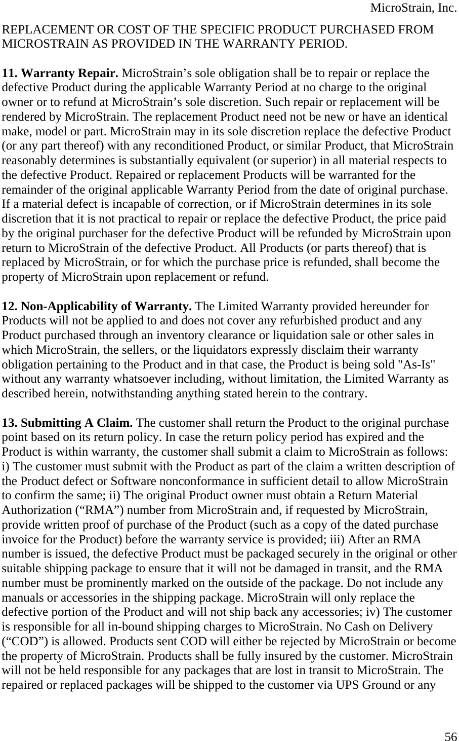  MicroStrain, Inc. REPLACEMENT OR COST OF THE SPECIFIC PRODUCT PURCHASED FROM MICROSTRAIN AS PROVIDED IN THE WARRANTY PERIOD.   11. Warranty Repair. MicroStrain’s sole obligation shall be to repair or replace the defective Product during the applicable Warranty Period at no charge to the original owner or to refund at MicroStrain’s sole discretion. Such repair or replacement will be rendered by MicroStrain. The replacement Product need not be new or have an identical make, model or part. MicroStrain may in its sole discretion replace the defective Product (or any part thereof) with any reconditioned Product, or similar Product, that MicroStrain reasonably determines is substantially equivalent (or superior) in all material respects to the defective Product. Repaired or replacement Products will be warranted for the remainder of the original applicable Warranty Period from the date of original purchase. If a material defect is incapable of correction, or if MicroStrain determines in its sole discretion that it is not practical to repair or replace the defective Product, the price paid by the original purchaser for the defective Product will be refunded by MicroStrain upon return to MicroStrain of the defective Product. All Products (or parts thereof) that is replaced by MicroStrain, or for which the purchase price is refunded, shall become the property of MicroStrain upon replacement or refund.  12. Non-Applicability of Warranty. The Limited Warranty provided hereunder for Products will not be applied to and does not cover any refurbished product and any Product purchased through an inventory clearance or liquidation sale or other sales in which MicroStrain, the sellers, or the liquidators expressly disclaim their warranty obligation pertaining to the Product and in that case, the Product is being sold &quot;As-Is&quot; without any warranty whatsoever including, without limitation, the Limited Warranty as described herein, notwithstanding anything stated herein to the contrary.  13. Submitting A Claim. The customer shall return the Product to the original purchase point based on its return policy. In case the return policy period has expired and the Product is within warranty, the customer shall submit a claim to MicroStrain as follows: i) The customer must submit with the Product as part of the claim a written description of the Product defect or Software nonconformance in sufficient detail to allow MicroStrain to confirm the same; ii) The original Product owner must obtain a Return Material Authorization (“RMA”) number from MicroStrain and, if requested by MicroStrain, provide written proof of purchase of the Product (such as a copy of the dated purchase invoice for the Product) before the warranty service is provided; iii) After an RMA number is issued, the defective Product must be packaged securely in the original or other suitable shipping package to ensure that it will not be damaged in transit, and the RMA number must be prominently marked on the outside of the package. Do not include any manuals or accessories in the shipping package. MicroStrain will only replace the defective portion of the Product and will not ship back any accessories; iv) The customer is responsible for all in-bound shipping charges to MicroStrain. No Cash on Delivery (“COD”) is allowed. Products sent COD will either be rejected by MicroStrain or become the property of MicroStrain. Products shall be fully insured by the customer. MicroStrain will not be held responsible for any packages that are lost in transit to MicroStrain. The repaired or replaced packages will be shipped to the customer via UPS Ground or any  56