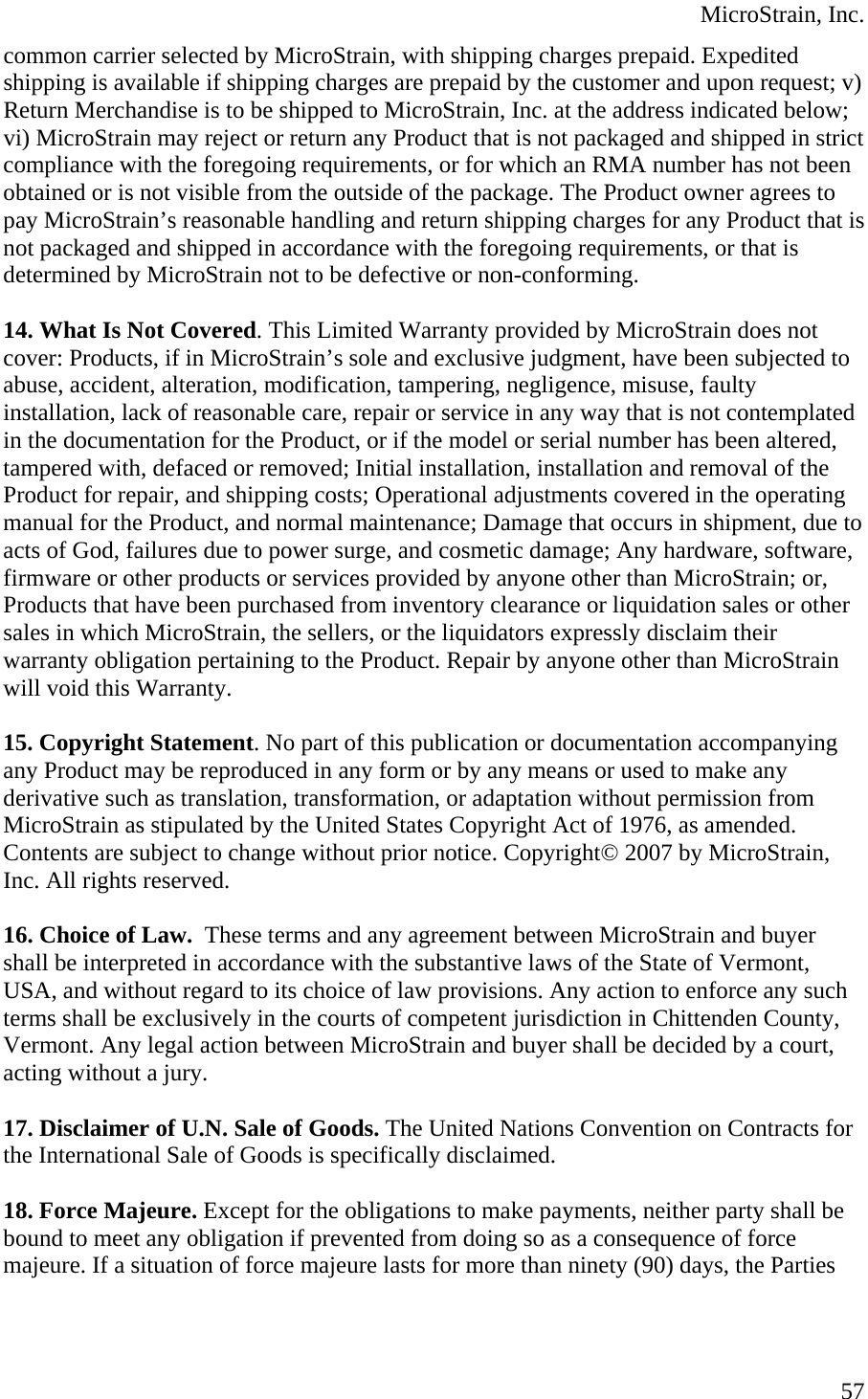  MicroStrain, Inc. common carrier selected by MicroStrain, with shipping charges prepaid. Expedited shipping is available if shipping charges are prepaid by the customer and upon request; v) Return Merchandise is to be shipped to MicroStrain, Inc. at the address indicated below; vi) MicroStrain may reject or return any Product that is not packaged and shipped in strict compliance with the foregoing requirements, or for which an RMA number has not been obtained or is not visible from the outside of the package. The Product owner agrees to pay MicroStrain’s reasonable handling and return shipping charges for any Product that is not packaged and shipped in accordance with the foregoing requirements, or that is determined by MicroStrain not to be defective or non-conforming.  14. What Is Not Covered. This Limited Warranty provided by MicroStrain does not cover: Products, if in MicroStrain’s sole and exclusive judgment, have been subjected to abuse, accident, alteration, modification, tampering, negligence, misuse, faulty installation, lack of reasonable care, repair or service in any way that is not contemplated in the documentation for the Product, or if the model or serial number has been altered, tampered with, defaced or removed; Initial installation, installation and removal of the Product for repair, and shipping costs; Operational adjustments covered in the operating manual for the Product, and normal maintenance; Damage that occurs in shipment, due to acts of God, failures due to power surge, and cosmetic damage; Any hardware, software, firmware or other products or services provided by anyone other than MicroStrain; or, Products that have been purchased from inventory clearance or liquidation sales or other sales in which MicroStrain, the sellers, or the liquidators expressly disclaim their warranty obligation pertaining to the Product. Repair by anyone other than MicroStrain will void this Warranty.  15. Copyright Statement. No part of this publication or documentation accompanying any Product may be reproduced in any form or by any means or used to make any derivative such as translation, transformation, or adaptation without permission from MicroStrain as stipulated by the United States Copyright Act of 1976, as amended. Contents are subject to change without prior notice. Copyright© 2007 by MicroStrain, Inc. All rights reserved.  16. Choice of Law.  These terms and any agreement between MicroStrain and buyer shall be interpreted in accordance with the substantive laws of the State of Vermont, USA, and without regard to its choice of law provisions. Any action to enforce any such terms shall be exclusively in the courts of competent jurisdiction in Chittenden County, Vermont. Any legal action between MicroStrain and buyer shall be decided by a court, acting without a jury.  17. Disclaimer of U.N. Sale of Goods. The United Nations Convention on Contracts for the International Sale of Goods is specifically disclaimed.  18. Force Majeure. Except for the obligations to make payments, neither party shall be bound to meet any obligation if prevented from doing so as a consequence of force majeure. If a situation of force majeure lasts for more than ninety (90) days, the Parties  57