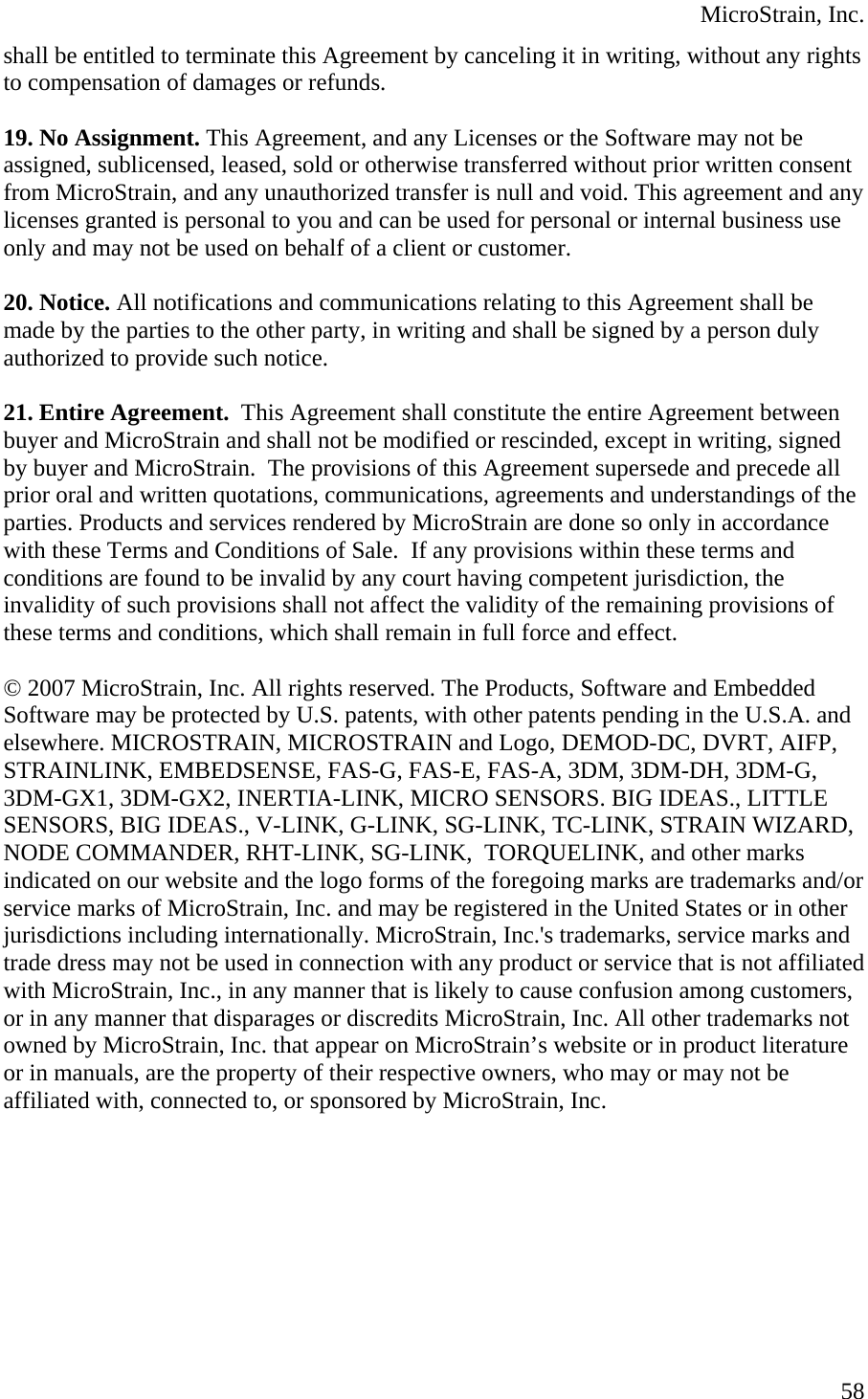  MicroStrain, Inc. shall be entitled to terminate this Agreement by canceling it in writing, without any rights to compensation of damages or refunds.  19. No Assignment. This Agreement, and any Licenses or the Software may not be assigned, sublicensed, leased, sold or otherwise transferred without prior written consent from MicroStrain, and any unauthorized transfer is null and void. This agreement and any licenses granted is personal to you and can be used for personal or internal business use only and may not be used on behalf of a client or customer.  20. Notice. All notifications and communications relating to this Agreement shall be made by the parties to the other party, in writing and shall be signed by a person duly authorized to provide such notice.  21. Entire Agreement.  This Agreement shall constitute the entire Agreement between buyer and MicroStrain and shall not be modified or rescinded, except in writing, signed by buyer and MicroStrain.  The provisions of this Agreement supersede and precede all prior oral and written quotations, communications, agreements and understandings of the parties. Products and services rendered by MicroStrain are done so only in accordance with these Terms and Conditions of Sale.  If any provisions within these terms and conditions are found to be invalid by any court having competent jurisdiction, the invalidity of such provisions shall not affect the validity of the remaining provisions of these terms and conditions, which shall remain in full force and effect.   © 2007 MicroStrain, Inc. All rights reserved. The Products, Software and Embedded Software may be protected by U.S. patents, with other patents pending in the U.S.A. and elsewhere. MICROSTRAIN, MICROSTRAIN and Logo, DEMOD-DC, DVRT, AIFP, STRAINLINK, EMBEDSENSE, FAS-G, FAS-E, FAS-A, 3DM, 3DM-DH, 3DM-G, 3DM-GX1, 3DM-GX2, INERTIA-LINK, MICRO SENSORS. BIG IDEAS., LITTLE SENSORS, BIG IDEAS., V-LINK, G-LINK, SG-LINK, TC-LINK, STRAIN WIZARD, NODE COMMANDER, RHT-LINK, SG-LINK,  TORQUELINK, and other marks indicated on our website and the logo forms of the foregoing marks are trademarks and/or service marks of MicroStrain, Inc. and may be registered in the United States or in other jurisdictions including internationally. MicroStrain, Inc.&apos;s trademarks, service marks and trade dress may not be used in connection with any product or service that is not affiliated with MicroStrain, Inc., in any manner that is likely to cause confusion among customers, or in any manner that disparages or discredits MicroStrain, Inc. All other trademarks not owned by MicroStrain, Inc. that appear on MicroStrain’s website or in product literature or in manuals, are the property of their respective owners, who may or may not be affiliated with, connected to, or sponsored by MicroStrain, Inc.   58