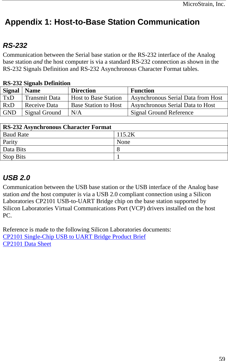  MicroStrain, Inc.  Appendix 1: Host-to-Base Station Communication  RS-232 Communication between the Serial base station or the RS-232 interface of the Analog base station and the host computer is via a standard RS-232 connection as shown in the RS-232 Signals Definition and RS-232 Asynchronous Character Format tables.   RS-232 Signals Definition Signal Name  Direction  Function TxD  Transmit Data  Host to Base Station  Asynchronous Serial Data from Host RxD  Receive Data  Base Station to Host  Asynchronous Serial Data to Host GND  Signal Ground  N/A  Signal Ground Reference  RS-232 Asynchronous Character Format Baud Rate  115.2K Parity None Data Bits  8 Stop Bits  1  USB 2.0 Communication between the USB base station or the USB interface of the Analog base station and the host computer is via a USB 2.0 compliant connection using a Silicon Laboratories CP2101 USB-to-UART Bridge chip on the base station supported by Silicon Laboratories Virtual Communications Port (VCP) drivers installed on the host PC.  Reference is made to the following Silicon Laboratories documents: CP2101 Single-Chip USB to UART Bridge Product Brief CP2101 Data Sheet  59