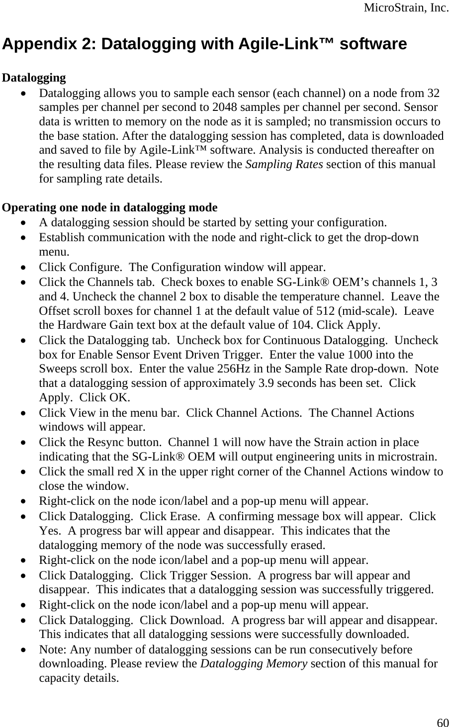  MicroStrain, Inc. Appendix 2: Datalogging with Agile-Link™ software  Datalogging • Datalogging allows you to sample each sensor (each channel) on a node from 32 samples per channel per second to 2048 samples per channel per second. Sensor data is written to memory on the node as it is sampled; no transmission occurs to the base station. After the datalogging session has completed, data is downloaded and saved to file by Agile-Link™ software. Analysis is conducted thereafter on the resulting data files. Please review the Sampling Rates section of this manual for sampling rate details.  Operating one node in datalogging mode • A datalogging session should be started by setting your configuration. • Establish communication with the node and right-click to get the drop-down menu. • Click Configure.  The Configuration window will appear. • Click the Channels tab.  Check boxes to enable SG-Link® OEM’s channels 1, 3 and 4. Uncheck the channel 2 box to disable the temperature channel.  Leave the Offset scroll boxes for channel 1 at the default value of 512 (mid-scale).  Leave the Hardware Gain text box at the default value of 104. Click Apply.   • Click the Datalogging tab.  Uncheck box for Continuous Datalogging.  Uncheck box for Enable Sensor Event Driven Trigger.  Enter the value 1000 into the Sweeps scroll box.  Enter the value 256Hz in the Sample Rate drop-down.  Note that a datalogging session of approximately 3.9 seconds has been set.  Click Apply.  Click OK. • Click View in the menu bar.  Click Channel Actions.  The Channel Actions windows will appear. • Click the Resync button.  Channel 1 will now have the Strain action in place indicating that the SG-Link® OEM will output engineering units in microstrain. • Click the small red X in the upper right corner of the Channel Actions window to close the window. • Right-click on the node icon/label and a pop-up menu will appear. • Click Datalogging.  Click Erase.  A confirming message box will appear.  Click Yes.  A progress bar will appear and disappear.  This indicates that the datalogging memory of the node was successfully erased. • Right-click on the node icon/label and a pop-up menu will appear. • Click Datalogging.  Click Trigger Session.  A progress bar will appear and disappear.  This indicates that a datalogging session was successfully triggered. • Right-click on the node icon/label and a pop-up menu will appear. • Click Datalogging.  Click Download.  A progress bar will appear and disappear.  This indicates that all datalogging sessions were successfully downloaded. • Note: Any number of datalogging sessions can be run consecutively before downloading. Please review the Datalogging Memory section of this manual for capacity details.  60