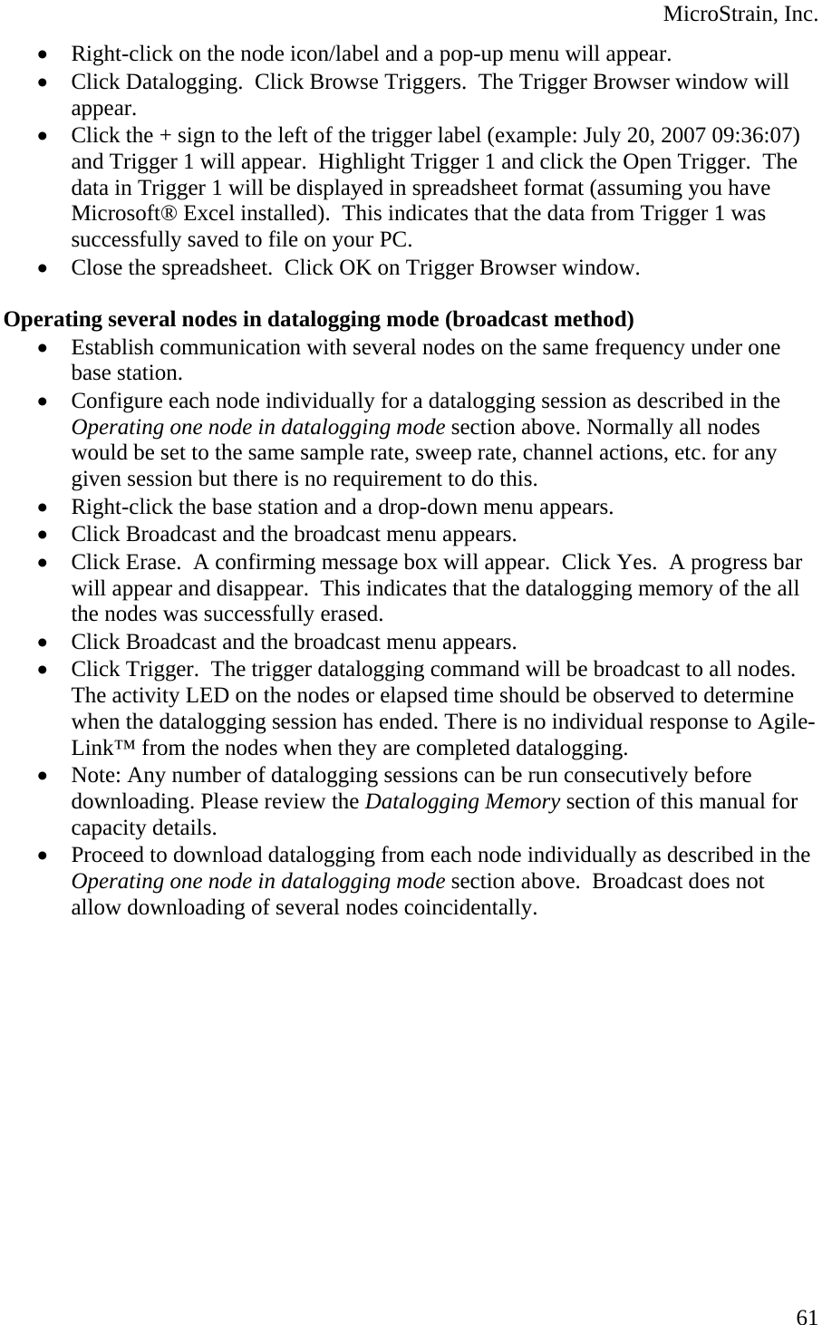  MicroStrain, Inc. • Right-click on the node icon/label and a pop-up menu will appear. • Click Datalogging.  Click Browse Triggers.  The Trigger Browser window will appear. • Click the + sign to the left of the trigger label (example: July 20, 2007 09:36:07) and Trigger 1 will appear.  Highlight Trigger 1 and click the Open Trigger.  The data in Trigger 1 will be displayed in spreadsheet format (assuming you have Microsoft® Excel installed).  This indicates that the data from Trigger 1 was successfully saved to file on your PC. • Close the spreadsheet.  Click OK on Trigger Browser window.  Operating several nodes in datalogging mode (broadcast method) • Establish communication with several nodes on the same frequency under one base station. • Configure each node individually for a datalogging session as described in the Operating one node in datalogging mode section above. Normally all nodes would be set to the same sample rate, sweep rate, channel actions, etc. for any given session but there is no requirement to do this. • Right-click the base station and a drop-down menu appears. • Click Broadcast and the broadcast menu appears. • Click Erase.  A confirming message box will appear.  Click Yes.  A progress bar will appear and disappear.  This indicates that the datalogging memory of the all the nodes was successfully erased. • Click Broadcast and the broadcast menu appears. • Click Trigger.  The trigger datalogging command will be broadcast to all nodes. The activity LED on the nodes or elapsed time should be observed to determine when the datalogging session has ended. There is no individual response to Agile-Link™ from the nodes when they are completed datalogging. • Note: Any number of datalogging sessions can be run consecutively before downloading. Please review the Datalogging Memory section of this manual for capacity details. • Proceed to download datalogging from each node individually as described in the Operating one node in datalogging mode section above.  Broadcast does not allow downloading of several nodes coincidentally.   61