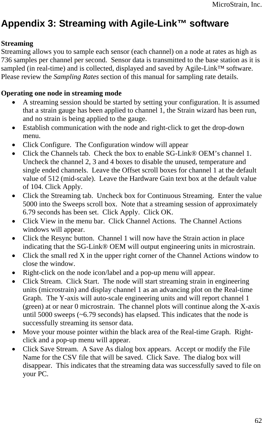  MicroStrain, Inc. Appendix 3: Streaming with Agile-Link™ software  Streaming Streaming allows you to sample each sensor (each channel) on a node at rates as high as 736 samples per channel per second.  Sensor data is transmitted to the base station as it is sampled (in real-time) and is collected, displayed and saved by Agile-Link™ software.  Please review the Sampling Rates section of this manual for sampling rate details.  Operating one node in streaming mode • A streaming session should be started by setting your configuration. It is assumed that a strain gauge has been applied to channel 1, the Strain wizard has been run, and no strain is being applied to the gauge. • Establish communication with the node and right-click to get the drop-down menu. • Click Configure.  The Configuration window will appear • Click the Channels tab.  Check the box to enable SG-Link® OEM’s channel 1. Uncheck the channel 2, 3 and 4 boxes to disable the unused, temperature and single ended channels.  Leave the Offset scroll boxes for channel 1 at the default value of 512 (mid-scale).  Leave the Hardware Gain text box at the default value of 104. Click Apply.   • Click the Streaming tab.  Uncheck box for Continuous Streaming.  Enter the value 5000 into the Sweeps scroll box.  Note that a streaming session of approximately 6.79 seconds has been set.  Click Apply.  Click OK. • Click View in the menu bar.  Click Channel Actions.  The Channel Actions windows will appear. • Click the Resync button.  Channel 1 will now have the Strain action in place indicating that the SG-Link® OEM will output engineering units in microstrain. • Click the small red X in the upper right corner of the Channel Actions window to close the window. • Right-click on the node icon/label and a pop-up menu will appear. • Click Stream.  Click Start.  The node will start streaming strain in engineering units (microstrain) and display channel 1 as an advancing plot on the Real-time Graph.  The Y-axis will auto-scale engineering units and will report channel 1 (green) at or near 0 microstrain.  The channel plots will continue along the X-axis until 5000 sweeps (~6.79 seconds) has elapsed. This indicates that the node is successfully streaming its sensor data. • Move your mouse pointer within the black area of the Real-time Graph.  Right-click and a pop-up menu will appear. • Click Save Stream.  A Save As dialog box appears.  Accept or modify the File Name for the CSV file that will be saved.  Click Save.  The dialog box will disappear.  This indicates that the streaming data was successfully saved to file on your PC.  62