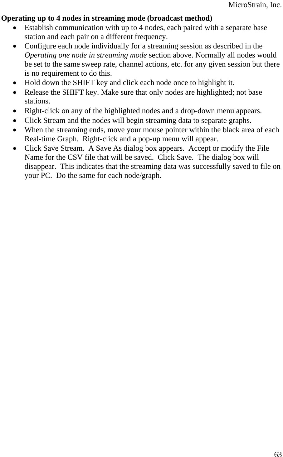  MicroStrain, Inc. Operating up to 4 nodes in streaming mode (broadcast method) • Establish communication with up to 4 nodes, each paired with a separate base station and each pair on a different frequency. • Configure each node individually for a streaming session as described in the Operating one node in streaming mode section above. Normally all nodes would be set to the same sweep rate, channel actions, etc. for any given session but there is no requirement to do this. • Hold down the SHIFT key and click each node once to highlight it. • Release the SHIFT key. Make sure that only nodes are highlighted; not base stations. • Right-click on any of the highlighted nodes and a drop-down menu appears. • Click Stream and the nodes will begin streaming data to separate graphs. • When the streaming ends, move your mouse pointer within the black area of each Real-time Graph.  Right-click and a pop-up menu will appear. • Click Save Stream.  A Save As dialog box appears.  Accept or modify the File Name for the CSV file that will be saved.  Click Save.  The dialog box will disappear.  This indicates that the streaming data was successfully saved to file on your PC.  Do the same for each node/graph.  63