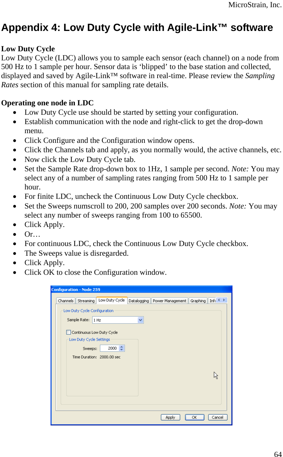  MicroStrain, Inc. Appendix 4: Low Duty Cycle with Agile-Link™ software  Low Duty Cycle  Low Duty Cycle (LDC) allows you to sample each sensor (each channel) on a node from 500 Hz to 1 sample per hour. Sensor data is ‘blipped’ to the base station and collected, displayed and saved by Agile-Link™ software in real-time. Please review the Sampling Rates section of this manual for sampling rate details.   Operating one node in LDC • Low Duty Cycle use should be started by setting your configuration. • Establish communication with the node and right-click to get the drop-down menu. • Click Configure and the Configuration window opens. • Click the Channels tab and apply, as you normally would, the active channels, etc. • Now click the Low Duty Cycle tab. • Set the Sample Rate drop-down box to 1Hz, 1 sample per second. Note: You may select any of a number of sampling rates ranging from 500 Hz to 1 sample per hour. • For finite LDC, uncheck the Continuous Low Duty Cycle checkbox. • Set the Sweeps numscroll to 200, 200 samples over 200 seconds. Note: You may select any number of sweeps ranging from 100 to 65500. • Click Apply. • Or… • For continuous LDC, check the Continuous Low Duty Cycle checkbox. • The Sweeps value is disregarded. • Click Apply. • Click OK to close the Configuration window.    64